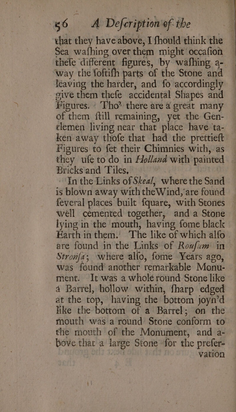 that they have above, I fhould think the Sea wafhing overthem might’ occafion thele different figures, by wafhing a- way the foftifh parts of the Stone and léaving the harder, and fo accordingly give them thefe accidental Shapes and Figures. - Tho” there are a great many of them {till remaining, yet the Gen- tlemen living near that place have. ta- ken away thofe that had the prettieft Figures to fet their Chimnies with, -as they ufe to do in Holland with painted — Bricks'and Tiles, att -'In the Links of Skea/, where the Sand is blown away with the Wind, are found feveral places built fquare, with Stones well cemented together, and a Stone lying in the mouth, having fome black Earth in them.' The like of which alfo are found in the Links of Rowfim in Strona; where alfo, fome Years ago, was found’ another remarkable Monu- ment. It was a wholé round Stone like 4 Barrel, hollow within, fharp edged at the top, having the bottom joyn’d ike the bottom of a Barrel; on the mouth was a round Stone conform to the mouth of the Monument, and a- - Bove that a large Stone for the prefer- ? vation
