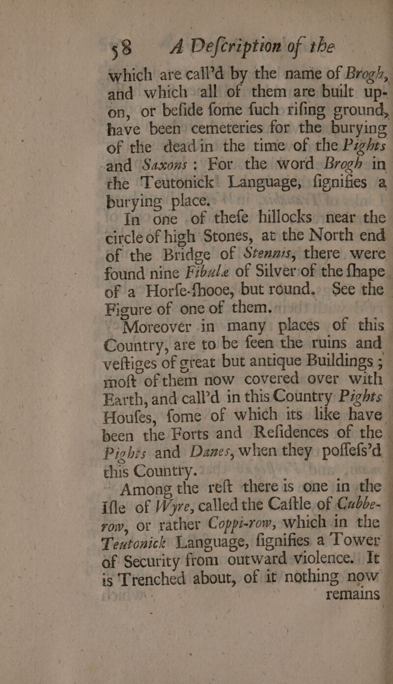 which are call’d by the name of Brogh, and which all of them are built up- on, or befide fome fuch rifing ground, have been cemeteries for the burying of the deadin the time of the Pights and Saxons; For the word. Brogh in the Teutonick Language, fignifies a burying place | In one of thefe hillocks near the circle of high Stones, at the North end of the Bridge of Stennis, there were Figure of one of them... Moreover in many places of this Country, are to be feen the ruins and veltiges of gteat but antique Buildings ;. moft of them now covered over with Pights and Danes, when they poffefs’d this Country. | ~ Among the reft there is one in the | ifle of Wyre, called the Caftle of Cubbe- Teutonick Language, fignifies a Tower of Security from outward violence. It is Trenched about, of it nothing now  s A Mi ¥ 4 : a : ; - y