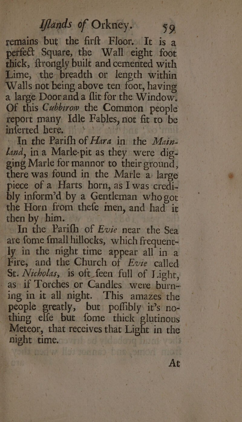 remains but the firft Floor. It is a perfect Square, the Wall eight foot thick, ftrongly built and cemented with Lime, ‘the breadth or length within Walls not being above ten foot, having a large Doorand a flit for the Window. Of this Cabdirov the Common people report many. Idle Fables, not fit to be | mrerted bere, fv eh! eit hae vw! - In the Parifh of Hara in the Main- dand, ina Marle-pit as they were dig- ging Marle for mannor to their ground, there was found in the Marle a: large piece of a Harts horn, as I was credi- bly inform’d by a Gentleman who got the Horn from thefe men, and had it then by him. aay: In the Parifh of Evie near the Sea are fome {mall hillocks, which frequent- ly in the night time appear all in a Fire, and the Church of Evie called Se. Nicholas, is oft feen full of Light, _ as if Torches or Candles were burn- ing in it all night. This amazes the people greatly, but poffibly it’s no- thing elfe but fome thick glutinous _ Meteor, that receives that Light in the night time. | $ At