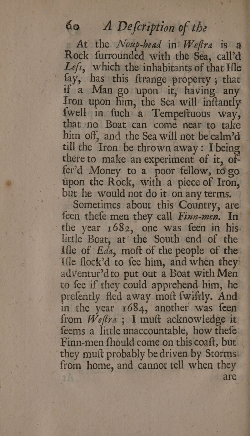 At the Noup-head in’ Weftra is a Rock furrounded with the Sea, call’d Le/s, which the inhabitants of that Ifle fay, has this ftrange property ; that — if a Man go upon it, having any {ron upon him, the Sea will inftantly {well in fuch\ a. Tempeftuous way, that no. Boat can come near to take him off, and the Sea will not becalm’d _ till the Iron be thrown away: Ibeing | there to make an experiment of it, of- fer'd Money to a poor fellow, togo - upon the Rock, with a piece of Iron, but he would not do it on any terms. Sometimes about this Country, are Jeen thefe:men they call Finz-men, In’ the year 1682, one was feen in his. — little Boat, at’ the South end of the — Mle of Eda, moft of the people of the ifle flock’d to fee him, and when they adventur’dto put out a Boat with Men to fee if they could apprehend. him, he _ prefently fled away. moft fwiftly. And in the year 1684, another was feen from Weffra ; 1 muft acknowledge it feems a little unaccountable, how thefe Finn-men fhould come on this coaft, but they mutt probably be driven by Storms: from home, and cannot tell when they