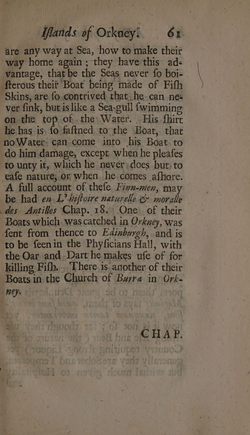are any way at Sea, how to make their way home again; they have this ads vantage, that be the Seas never fo boi- fterous theif Boat’ being made of Fifh Skins, are fo.contrived that. he-can nes ver fink, butislike a Sea-gull {wimming on the top.of.the Water. . His fhirt he has is, fo faftned to the Boat, that noWater can come into his Boat. to do him damage, except. when he pleafes to unty it, which he never)does but, to eafe nature, or when he comes afhore. A full account of thefe Fizvxz-men, may be had en.L’ Miftoire naturelle. moralle des Antilles Chap. 18. Qne:. of their Boats which. was catched in Orkzey, was fent from thence to Edinbargh, and is to be feenin the Phyficians Hall, with the Oar and.Dart he makes ufe of for killing Fifh.... There, is another of their Boats in the Church of Barra in Ork- BMEPS Eat Ch ICE 897 ; . CHAP.
