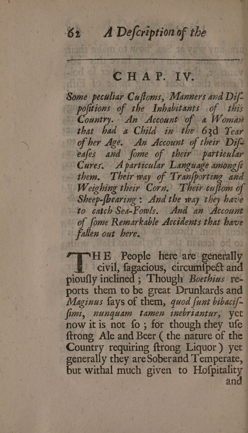 CHAP. IV. Some peculiar Cuftoms, Manners and Dif- pofitions of the Inhabitants of — this Country. - An Account of 4 Woman | that had a Child in the 63d Year of her Age. An Account of their Difs eafes and fome of their particular Cures. A particular Language among/i- them. Their-way of Tranfporting and Weighing their Corn.’ Their éuftom of Sheep-lheaving : And the way they have to catch Sea-Fowls, And an Account of fome Remarkable Accidents that have fallen out here. J i E People here are generally civil, fagacious, circumfpe&amp; and pioufly inclined ; Though Boethius re-. ports them to be great Drunkards and | Maginus fays of them, quod {unt bibaci/- fimi, nungquam tamen inebriantur, yet now it is not fo ; for though they ufe — {trong Ale and Beer ( the nature of the Country requiring ftrong Liquor) yet generally they areSoberand Temperate, but withal much given to Holby | an