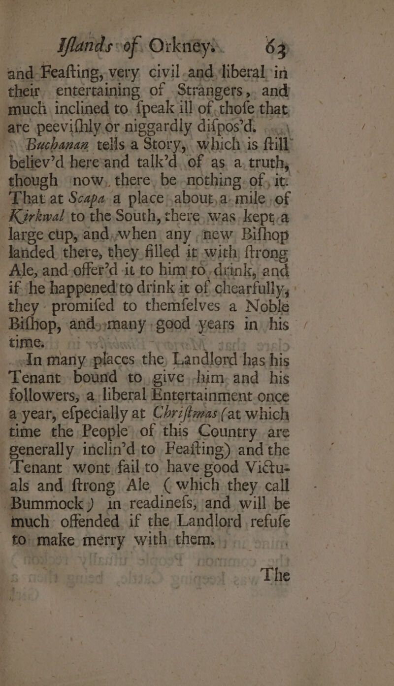 and- Heat, very. civil and liberal in their entertaining of .Strangers,. and: much inclined to. {peak ill of chofe that ate peevifhly or niggardly difpos’ d, believ'd here’and talk’d..of as a, truth, _Kirkwal to the South, chere, was. kept,a large cup, and, awwhen any new Bifhop landed, there, they. filled it with, trong Ale, and.offer’d it to him: to,drink, and they promifed to themfelves a Noble time. In many places the Landlord has his Tenant bound to, give, him. and his followers; a. liberal Entertainment once a year, efpecially at Chriftimas (at which time the People) of this Country are senerally inclin’d.to Feaiting) and the ‘Tenant wont fail.to have good Victu= als and ftrong Ale ( which they call Bummock,) in readinefs, and will be much offended if the Landlord refufe — £0) make merry witht e107 | The ~
