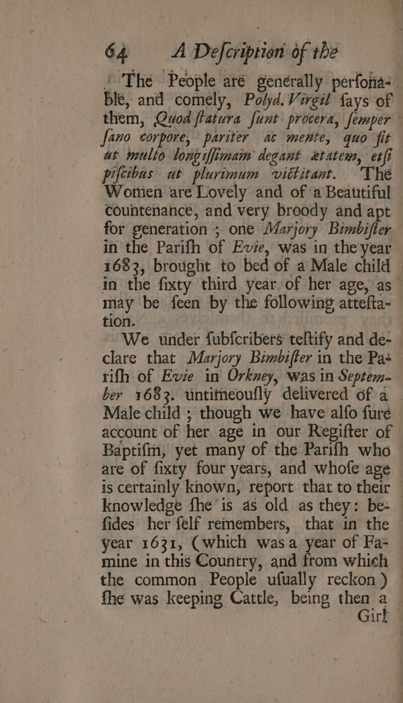 ’ The People aré generally perfonia: ble, and comely, Polyd. Virgil fays of them, Quod flatura funt procera, femper fano ctorpore, pariter ac mente, quo fit at multo tongiffimam degant etatem, etfi pifcibus ut plurimum vittitant. ‘The Wortien are Lovely and ofa Beautiful countenance, and very broody and apt for generation ; one Marjory Bimbifter in the Parifh of Evie, was in the year 1683, brought to bed of a Male child in the fixty third year. of her age, as — may be feen by the following attefta- tion. : We under fubfcribers teltify and de- clare that Marjory Bimbifter in the Pa+ tifh of Evie in Orkney, was in Septem- ber 1683. untimeoufly delivered of a — Male child ; though we have alfo fure account of her age in our Regifter of Baptifm, yet many of the Parifh who are of fixty four years, and whofe age is certainly known, report that to their — knowledge fhe’ is as old as they: be-_ fides her felf remembers, that in the year 1631, (which wasa year of Fa- mine in this Country, and from which the common People ufually reckon ) fhe was keeping Cattle, being then 3 Girl -