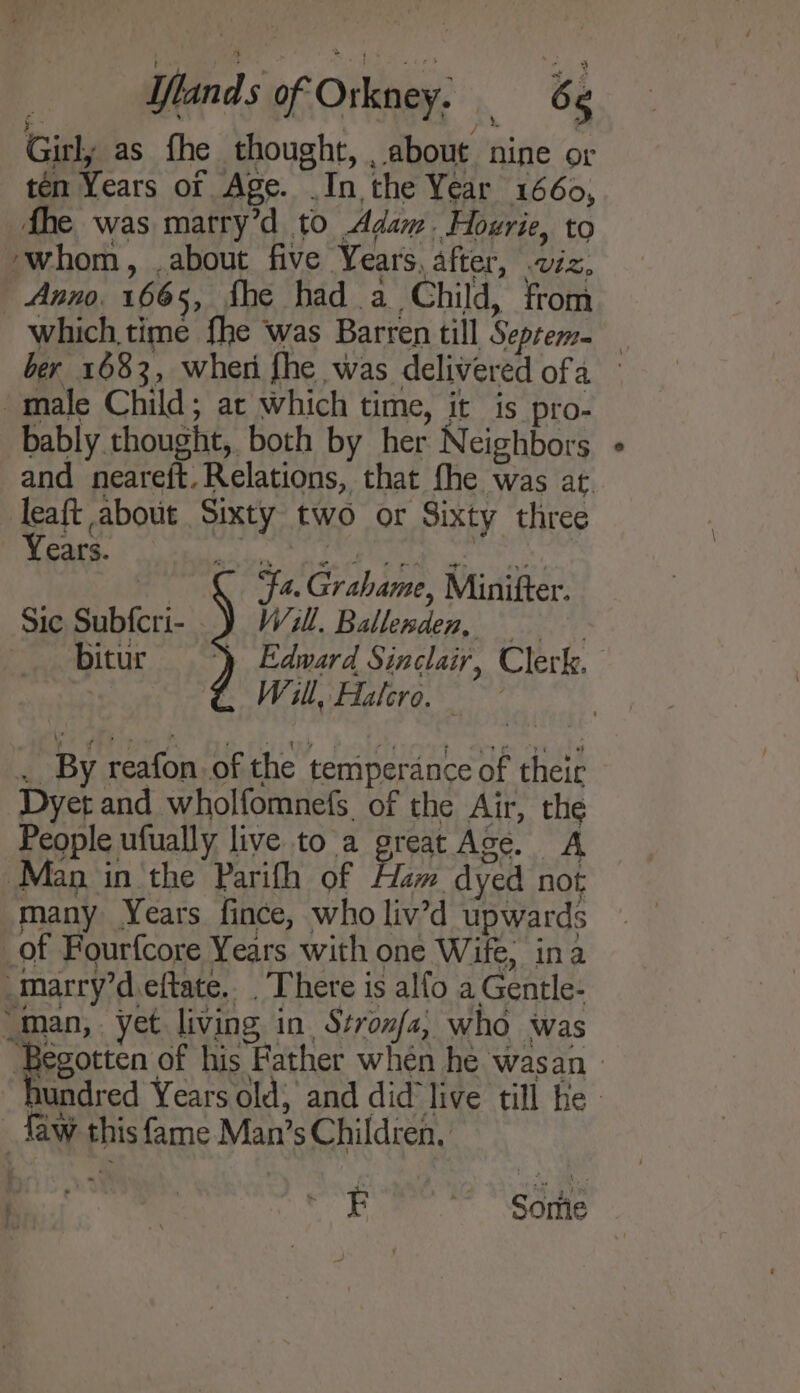 Girl; as fhe thought, , about nine or ten Years of Age. .In the Year 1660, fhe was marry’d to Adam. Hoxrie, to ‘whom, about five Years, after, viz, Anno. 1665, fhe had a Child, from which, time fhe was Barren till Septem= ber 1683, wher fhe was delivered ofa male Child; ac which time, it is pro- bably thought, both by her Neighbors and neareft. Relations, that fhe was at. leaft about Sixty two or Sixty three Years.) YA SDS 8 I a Be ‘Fa. Grahame, Minitfter. Sic Subfcri- _) W471ll. Ballesden, bitur y Edward Sinclair, Clerk. . GC Wil, Aalero. | . By reafon.of the temperance of their Dyet and wholfomnefs of the Air, the People ufually live to a great Ace. A Man in the Parifh of Ham dyed not many Years fince, who liv’d upwards of Fourfcore Years with one Wife, ina marry’d.eftate. . There is alfo a Gentle- “man, yet living in, Stronfa, who Was Begotten of his Father when he wasan » hundred Years old; and did live till fe Taw this fame Man’s Children, E ~~ Some