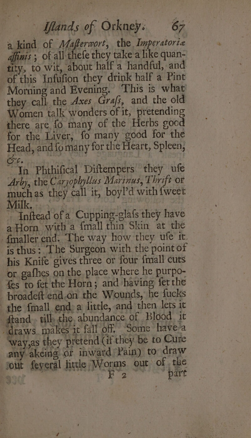 a kind of AMaferwort, the Tmperatoriz finis ; of all thefe they take'a like quan- tity, to wit, about half a handful, and of this Infufion they drink half a Pint Morning and Evening. ‘This is what they call the Axes Grafs, and the old Women talk wonders of it, pretending there are fo many of the Herbs good for the Liver, fo many good for the Head, and fo many for the Heart, Spleen, Co. | In Phthifical Diftempers they ufe Arby, the Caryophyllas Marinus, Thrift or much as they call it, boyl’d with {weet Mall, a3. 20, k: ~ Inftead of a Cupping-glafs they have -aHorn with a {mall thin Skin at the {maller end. The way how they ufe it. is thus: Lhe Surgeon with the point of his Knife gives three or four fmall cuts or gafhes on the place where he purpo- fes to fet the Horn; and having fet rhe _ proadeft end.on the Wounds, he fucks the {mall end a little, and then lets it -_ftand.. tillk, che, abundance, of Blood. it “draws. makes it fall of, “Some have a ‘way,as they pretend (if they. be to Cure any akeing or inward Pain) to draw sout feyeral litle Wonms out of the . - dinates te eal
