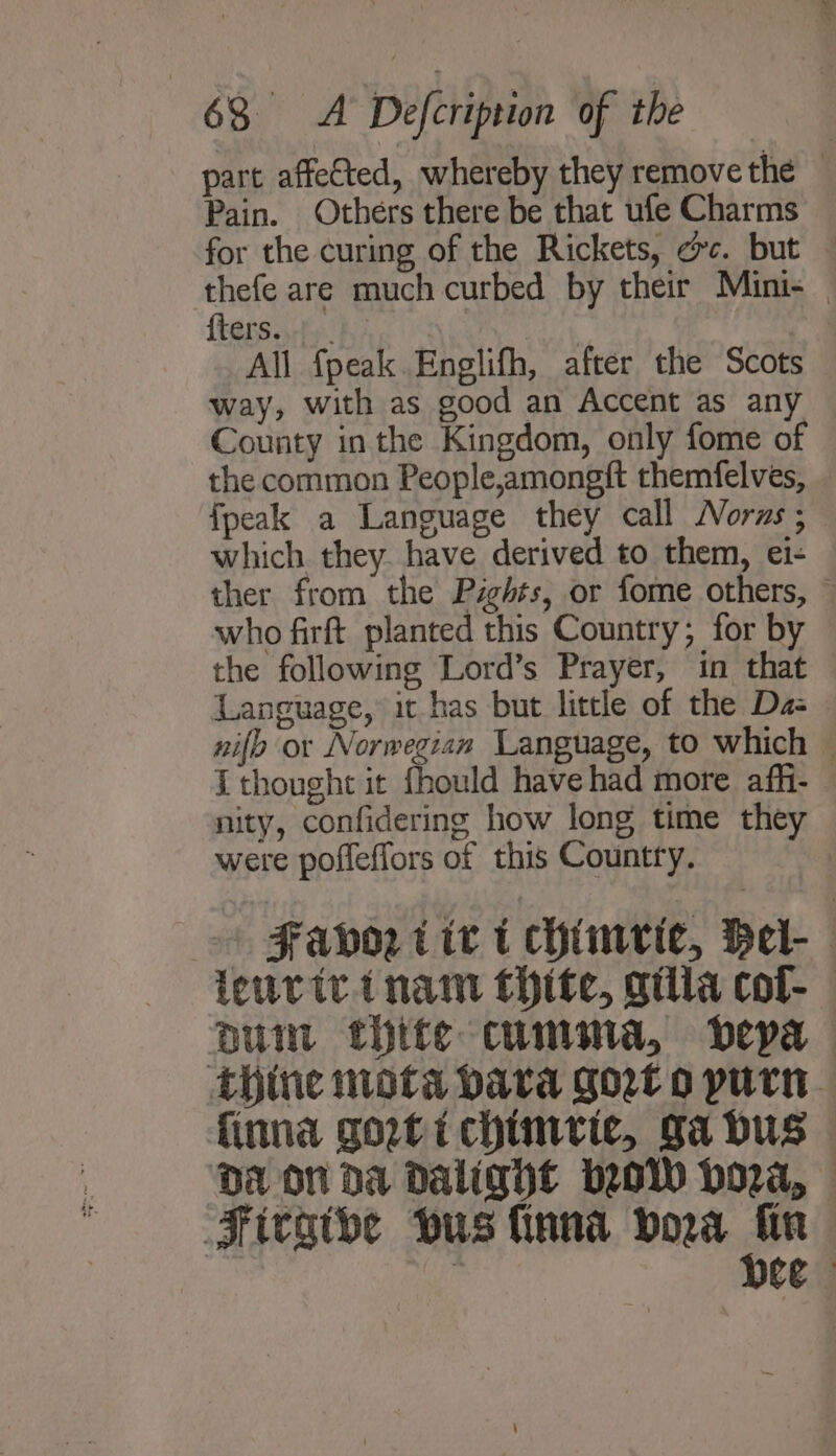 part affected, whereby they remove the — Pain. Others there be that ufe Charms — for the curing of the Rickets, oc. but — thefe are much curbed by their Mini- {ters. : All fpeak.Englifh, after the Scots way, with as good an Accent as any County inthe Kingdom, only fome of the common People,amongft themfelves, {peak a Language they call MNorzs ; which they. have derived to them, ei- ther from the Pzghts, or fome others, ~ who firft planted this Country; for by the following Lord’s Prayer, in that Language, it has but little of the Da- nifo or Norwegian Language, to which — i thought it fhould have had more afh- nity, confidering how long time they were poffeffors of this Country. + Favor tit t chimvie, Hel- leurivinam thite, gilia col-— Duin thite cumma, bepa thine mota bava Gort o purn. finna gortichinvriec, Sa dus — DA ON Da Dalight wow Hora, Firgtbe wus finna vora on : Ce