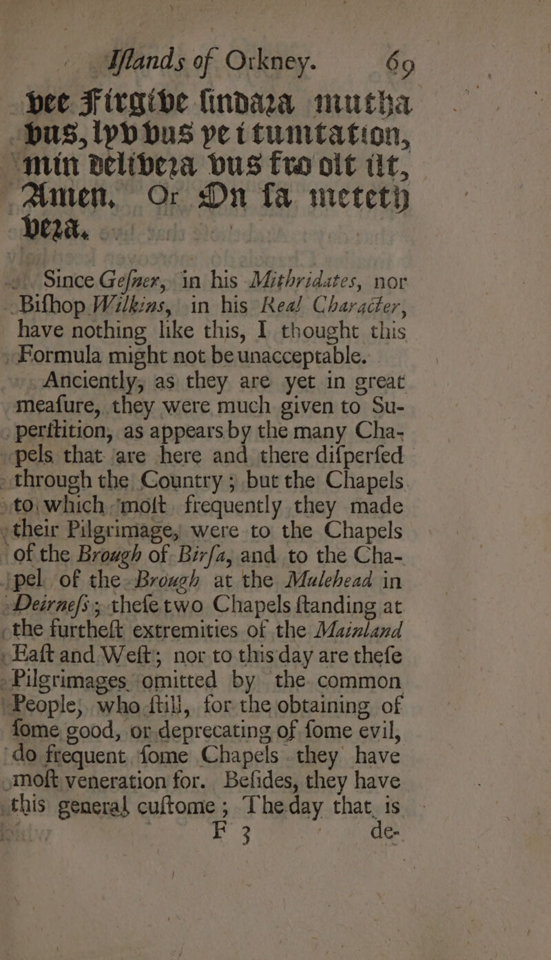 ) Iflands of Orkney. 69 pee Firgive findaa mutha ‘bus, yp bus pet tumtation, ‘min belibera bus fro olt tit, Anten, Or Dn fa metety » Since Gefner, in his Mithridates, nor -Bifhop Wilkins, in his Real Character, have nothing like this, I thought this Formula might not be unacceptable... Anciently, as they are yet in great meafure, they were much given to Su- _ peritition, as appears by the many Cha- ‘pels that. are here and there difperfed through the Country ; but the Chapels. to; which ‘molt. frequently they made , their Pilgrimage, were to the Chapels of the Brough of Birfa, and to the Cha- pel. of the Brough at the Mulehead in Deirnes; thefetwo Chapels ftanding at _the furtheft extremities of the Maizland aft and Weft; nor to this day are thefe Pilgrimages omitted by the. common People, who ftil, for the obtaining of fome good, or deprecating of fome evil, do frequent, fome Chapels they have »moft veneration for. Befides, they have this general cuftome ; Theday that, is . iD : 3 | de-