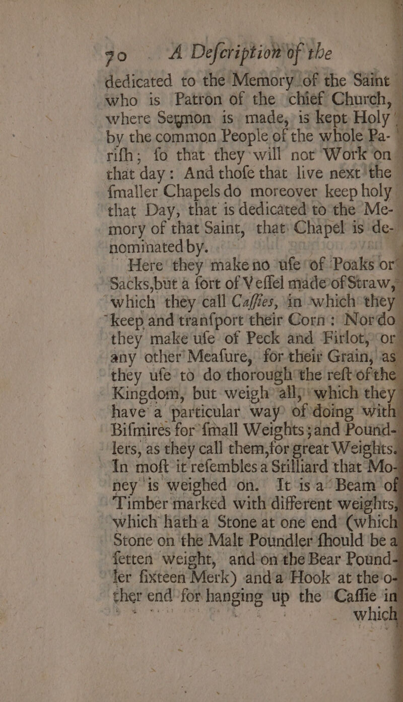_ dedicated to the Memory of the Saint ‘who is Patron of the ‘chief Church, where Seymon is made, is kept Holy ’ by the common People of the whole Pa- | rifh; fo that: they will not Work on” that day: And thofe that live next’ the : {maller Chapelsdo moreover keep holy — ‘that Day, that is dedicated to the Me-— mory of that Saint, that: Chapel is de- nominatedby.. afr 780 _ Here they make no ufe of Poaks or” Sacks,but a fort of Veflel made-of Straw, “which they call Cafes, an which they “keep and tranfport their Corn: Nordo_ they make ufe of Peck and Firlot, or any other’ Meafure, for their Grain, as. ~ they ufe to do thorough the reftofthe Kingdom, but weigh’ all} which they havea particular way? of doing ‘with Bifmirés for’{mall Weights and Pound- - lers, as they call chem, for great Weights. In moft it refembles a Stilliard that Mo- ney is weighed on. It isa’ Beam of Timber marked with different weights, which hatha Stone at one end (which Stone on the Malt Poundler fhould be a fetten weight, and onthe Bear Pound- fer fixtceen Merk) anda Hook at the'o- ther end for hanging up the Caffie in mee Om a Lt t Bye ; . whic \ 7