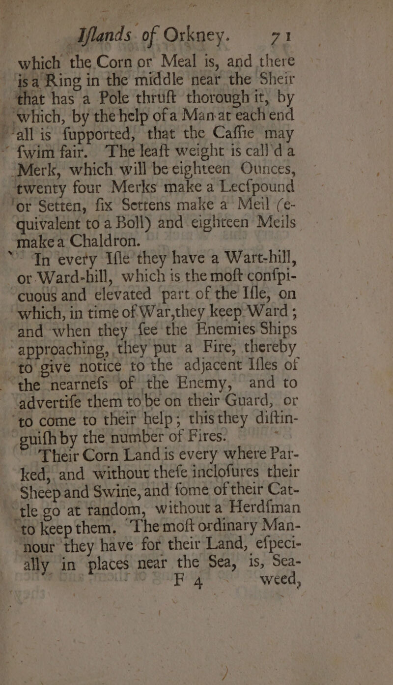 which the Corn or Meal is, and there ‘isa Ring in the middle near the Sheir ‘that has a Pole thruft thorough it, by which, by thehelp ofa Manat each end “all is fupported, that the Caffie may ~ fwim fair. The leaft weight is call'da Merk, which will be eighteen Ounces, twenty four Merks make a Lec{pound for Setten, fix Settens make a Meil (e- quivalent to a Boll) and eighteen Meils makea Chaldron. ©. ~ Tn every Ifle’ they have a Wart-hill, —or-Ward-hill, which is the moft con{pi- cuous and elevated part of the Ifle, on which, in time of War,they keep-Ward ; and when they fee the Enemies Ships “approaching, they put a Fire, thereby “to give notice to the adjacent Iiles of “the nearnefs of the Enemy, and to ‘advertife them to be on their Guard, or ‘to come to their help; thisthey diftin- -guifh by the number of Fires. ~ Their Corn Land is every where Par- ked, and without thefe inclofures their Sheep and Swine, and fome of their Cat- ‘tle go at random, without a Herdfman “to keep them. The moft ordinary Man- hour they have for their Land, efpeci- ally in places near the Sea, is, Sea- eae Pe ee eae CER,