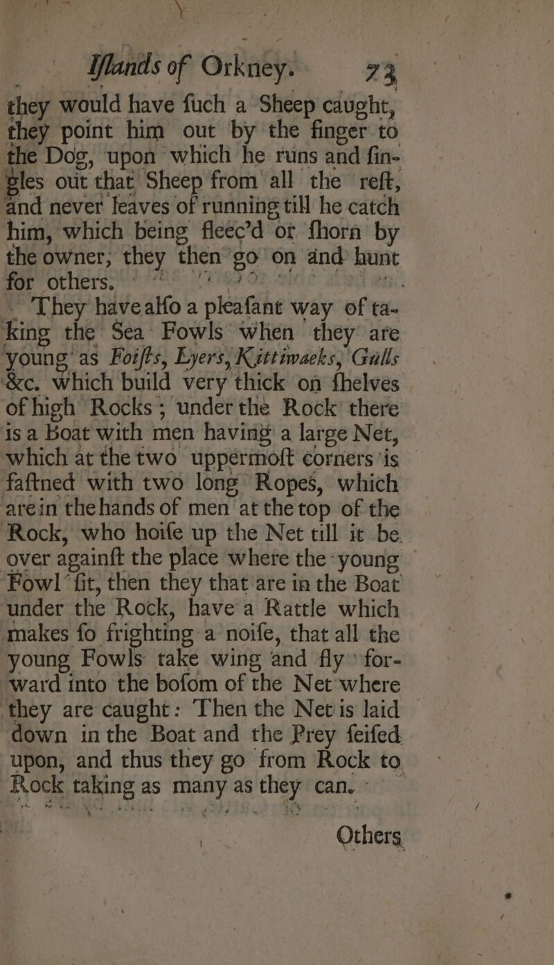 a ; Ilands of Orkney. 73 they would have fuch a Sheep caught, they point him out by the finger to the Dog, upon which he runs and fin- ‘gles out that Sheep from all the reft, and never leaves of running till he catch him, which being fleec’d of ‘fhora by the owner; they then go on dnd hunt Mer OULint sy rte: CPR OF Sie Ai eA. They havealfo a pleafant way of ta- king the Sea Fowls when they’ are young’ as Foifts, Lyers, Kuttiwacks, Gulls ‘&amp;c. which build very thick on fhelves of high Rocks; under the Rock’ there is a boat with men having a large Net, which at the two uppérmoft corners ‘is faftned with two long Ropes, which arein thehands of men at thetop of the Rock, who hoife up the Net till it be. over againft the place where the young — Fow! ‘fit, then they that are in the Boat under the Rock, havea Rattle which makes fo frighting a noife, that all the young Fowls take wing and fly» for- ward into the bofom of the Net where they are caught: Then the Netis laid © down inthe Boat and the Prey feifed upon, and thus they go from Rock to. Rock taking as many asthey can. , Others
