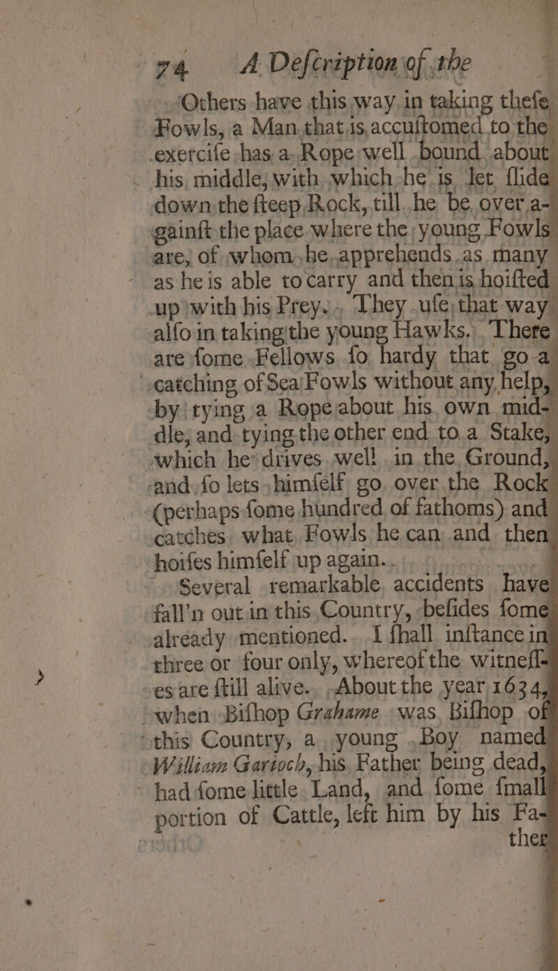 Others have this way in taking thefe Fowls, a Man that,is,accuftomed to the | exercife -has, a, Rope well .bound about _ his, middle; with which he‘ is Jet flide down. the fteep Rock,.till he be overa- gainft the place ‘where the young Fowls’ are, of whom, he,apprehends as many - as heis able tocarry and thenis hoifted up with his Prey... They .ufe, that way. alfoin takingithe young Hawks, There are fome Fellows fo hardy that goa catching of Sea/Fowls without any help, by tying a Rope about his, own mid dle; and tying the other end to.a Stake, which he’ drives..well in the, Ground, and, fo lets himfelf go, over the Rock (perhaps fome hundred of fathoms) and catches. what, Fowls he can and. then hoifes himfelf up again... panes Several remarkable, accidents have fall’n out in this.Country, &lt;befides fome already mentioned... I fhall initance in three or four only, whereof the witnefl- es are ftill alive.. About the year 1634, “when Bifhop Grahame was, Bilhop of this Country, a. young .Boy named William Gartoch, his. Father being dead haddome little. Land, and fome {mall portion of Cattle, left him by his Fa- ther