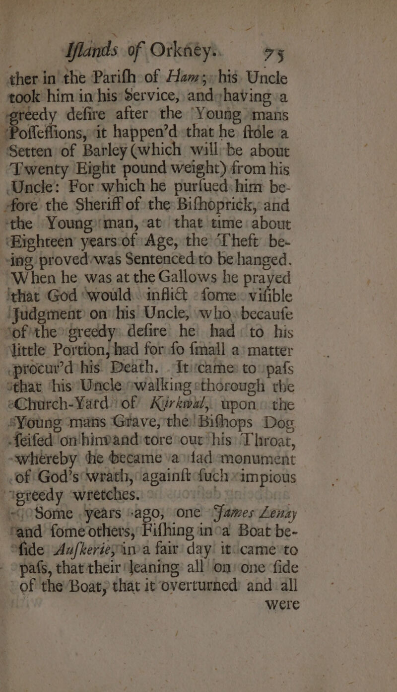 ther in the Parifh of Ham; his. Uncle took him in his*Service, andyhaving a ‘greedy defire after the Young mans “Pofleffions, it happen’d that he. ftdle:a ‘Setten of Barley @which wall:be about ‘Twenty Eight pound weight) from his Uncle: For which he purfued: him be- fore the Sheriff of the Bifhoprick, and ‘the Youngman, «at that time about ‘Highteen’ years:of Age, the ‘Theft be- ing provedvwas Sentenced:to be hanged. When he was at the Gallows he prayed ithat God ‘would infli&amp;t °fome vifible ‘Judgment on his Uncle, who» becaufe ‘of the greedy: defire he had: to his little Portion, had for fo {mall a‘ matter procurd his. Death. Iticame: to 'pafs sthat ‘his’ Uncle owalking sthorough the e@hurch-Yard of Kigrkwl, upon. the sYioung mats ‘Grave, the! Bifhops Dog Aeifed ‘on hinvandtoreour’ his: Throat, ~whereby the became va fad monument Of God’s wrath, againit fuch «impious “agreedy wretches. ab uniodbas ~coSome years “ago, one “Fames Lenay ‘and fome others, Pifhing inca Boat be- “fide Aufkerieyinia fair day iti came:to pafs, that their Jeaning: all on one ‘fide of the Boat, that it overturned: and: all | were /