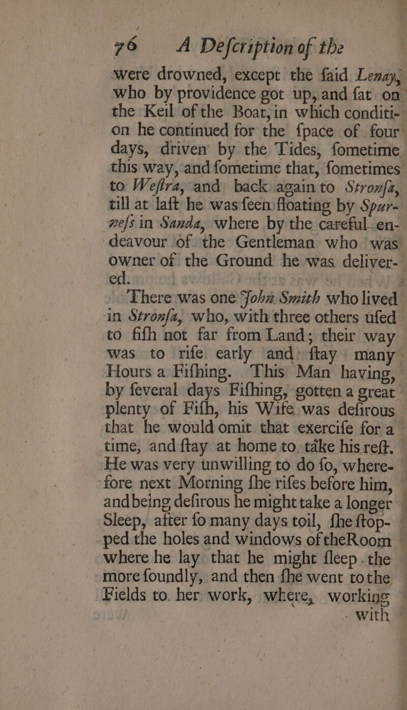 / 76 A Defcription of the ‘were drowned, except the faid Lenay, days, driven by the Tides, fometime till at laft he wasfeen floating by Spwr- -nefs in Sanda, where by the careful -en- to fifh not far from Land; their way was to rife early and: flay many Hours a Fifhing. This’ Man having, that he would omit that exercife fora time, and ftay at home to, take his reff. more foundly, and then fhe went tothe = 2 _ - with
