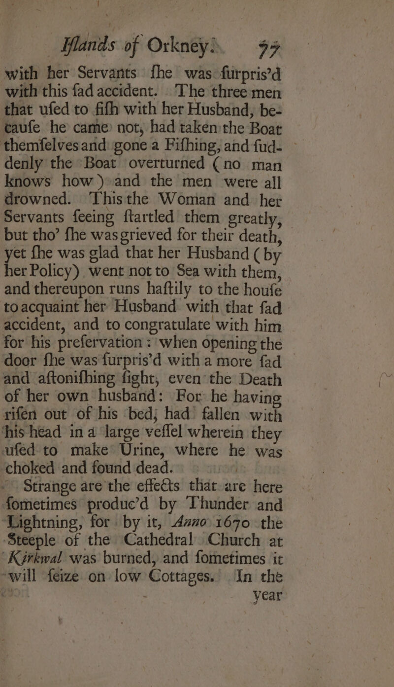 with her Servants fhe was. furpris’d with this fad accident. The three men that ufed to fifh with her Husband, be- caufe he came? not, had taken:the Boat themfelves and: gone a Fifhing, and fud- ~ denly the Boat overturned (no man knows how) and the men were all drowned. Thisthe Woman and_ her Servants feeing ftartled them greatly, but tho’ fhe was grieved for their death, yet fhe was glad that her Husband ( by her Policy) went not to Sea with them, and thereupon runs haftily to the houfe toacquaint her Husband with that fad - accident, and to congratulate with him for his prefervation : when opening the door fhe was furpris’d with a more fad _ and aftonifhing fight, even the Death of her own husband: For he havin rifen out of his bedj had’ fallen with his head in a large veflel wherein they ufed to make Urine, where he was choked and found dead. ) ~ Strange are'the effets that. are here fometimes produc’d by Thunder and ‘Lightning, for by it, Ano. 1670 the ‘Steeple of the Cathedral Church at Kérkwal was burned, and fometimes it will feize on low Cottages. In the fe : year