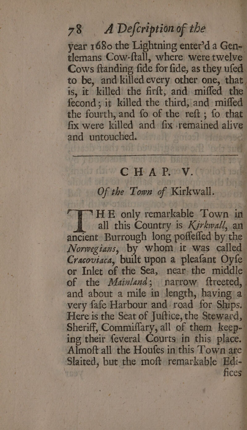 year 1680 the Lightning entet’d a Gen= tlemans Cow-ftall, where were twelve Cows ftanding fide for fide, as they ufed to be, andkilled every other one, that, is, it killed the firft, and miffed the fecond; it killed the third, and mifled the fourth, and fo of the reft ; fo that fix were killed and fix remained alive and untouched. CH: A Piev.© Of the Town of Kirkwall. HE only remarkable Town. in all this Country is Kyrkwall, an ancient Burrough long poflefled by the Norwegians, by whom it was called Cracoviaca, built upon a pleafant Oyfe or Inlet of the Sea, near-the middle of the Mainland; narrow ftreeted, and about a mile in length, having a very fafe Harbour and road for Ships. Here is the Seat of Juftice, the Steward, Sheriff, Commiflary, all of them keep-' ing their feveral Courts in this place. Almoft all the Houfes in this Town are Slaited, but the moft remarkable s ces