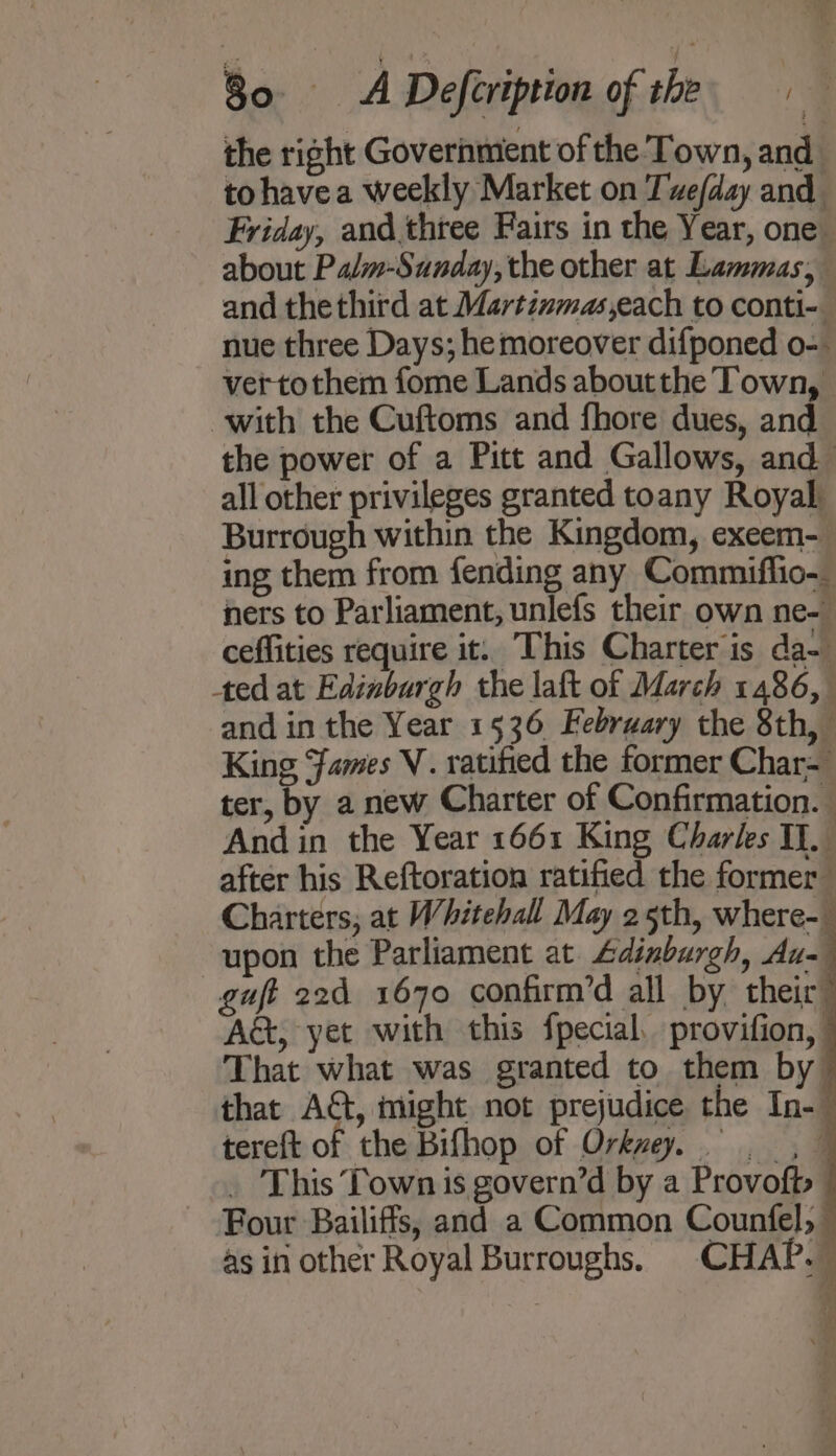 the right Government of the Town, and tohavea weekly Market on Tvefday and Friday, and.three Fairs in the Year, one about Palm-Sunday, the other at Lammas, and the third at Martinmas,each to conti- nue three Days; he moreover difponed o-. vertothem fome Lands aboutthe Town, with the Cuftoms and fhore dues, and the power of a Pitt and Gallows, and all other privileges granted toany Royal Burrough within the Kingdom, exeem- ing them from fending any Commiflio-_ ners to Parliament, unlefs their own ne- ceffities require it. This Charter is da- ted at Edinburgh the laft of March 1486, and in the Year 1536 February the 8th, King Fames V. ratified the former Char- ter, by a new Charter of Confirmation. And in the Year 1661 King Charles II. after his Reftoration ratified the former Charters, at Whitehall May 25th, where- upon the Parliament at. Adinburgh, Au- guft 22d 1670 confirm’d all by their” Act, yet with this fpecial, provifion, © That what was granted to them by ~ that AG, might not prejudice the In-— tereft of the Bifhop of Orkvey. =. , © _ This Town is govern’d by a Provofts © Four Bailiffs, and a Common Counfel, as in other Royal Burroughs. CHAP. oe ae 2 P - Ae 2 Sten OF areas