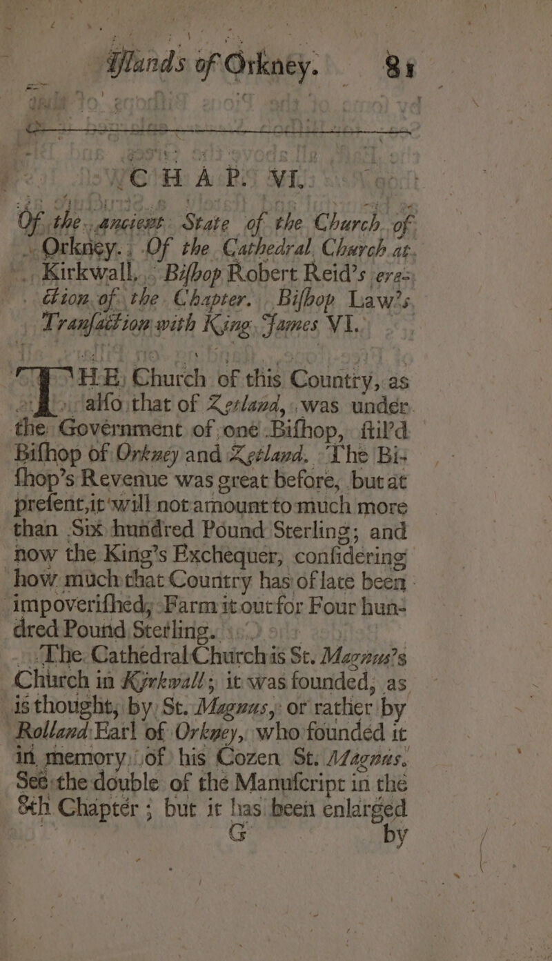 bi ‘FY \ ELE) Church of this Country, as og &gt; alfo that of Zeslazd,.was under. the: Government of oné Bifhop, itil’d Bifhop of Orkwey and Zeeland. “The Bis fhop’s Revenue was great before, but at prefent,ic‘will notamount to much more than Sp hundred Pound Sterling; and how the King’s Exchequer, confidering how muchythat Country has of late been - -impoverifhed; -Farm it oucfor Four hun- dred Pound Stetling. ))o) _ “The: Cathedral Churchis St. Macnus?s Church in Kyrkwall; it was founded, as isthought, by) St. Maguas,: or rather by Rolland:Eat\ of Orkney, who founded it in memory,of his Cozen St. AZagnas. Seé:the double of the Manufcripr in the Sth Chapter ; but it has been enlarged | G by