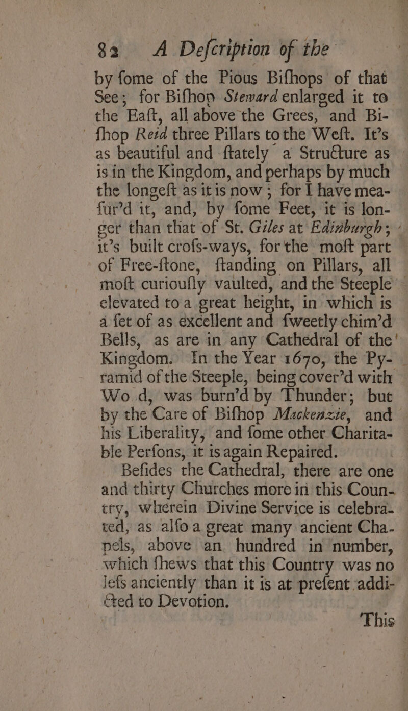 by fome of the Pious Bifhops of that See; for Bifhop Steward enlarged it to the Eaft, all above the Grees, and Bi- - fhop Reéd three Pillars tothe Weft. It’s as beautiful and -ftately a Structure as is in the Kingdom, and perhaps by much | the longeft as itis now ; for I have mea- fur’d it, and, by fome Feet, it is lon- ser than that of St. Giles at Edinburgh ; : it’s built crofs-ways, forthe moft part of Free-ftone, ftanding on Pillars, all moft curioufly vaulted, and the Steeple ~ elevated toa great height, in which is a fet of as excellent and fweetly chim’d Bells, as are in any Cathedral of the' Kingdom. In the Year 1670, the Py- _ ramid of the Steeple, being cover’d with Wo.d, was burn’d by Thunder; but by the Care of Bifhop Mackeazie, and his Liberality, and fome other Charita- ble Perfons, it is again Repaired. : Befides the Cathedral, there are one and thirty Churches more in this Coun- try, wherein Divine Service is celebra- ted, as alfoa great many ancient Cha. pels, above an hundred in number, which fhews that this Country was no — lefs anciently than it is at prefent addi- éted to Devotion. This