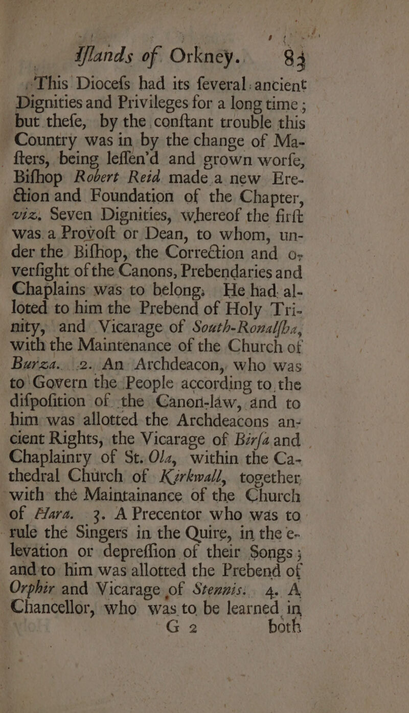 “This Diocefs had its feveral: ancient Dignities and Privileges for a long time ; but thefe, by the conftant trouble this Country was in by the change of Ma- _ fters, being leffen’d and grown worfe, Bifhop Rovert Reid. made.a new Ere- &amp;ion and Foundation of the Chapter, wiz, Seven Dignities, whereof the firft was.a Provoft or Dean, to whom, un- der the Bifhop, the Correction and o- verfight of the Canons, Prebendaries and Chaplains was to belong, He had. al- loted to him the Prebend of Holy Tri- nity, and Vicarage of South-Ronalfha, with the Maintenance of the Church of Burza....2.. An. Archdeacon, who was to Govern the People according to, the difpofition of the Canon-law, and to him was allotted the Archdeacons an- Chaplainry of St.Ol2, within the Ca- thedral Church of Kyrkwall, together with the Maintainance of the Church Yule the Singers in the Quire, in the e- levation or depreffion of their Songs ; andto him was allotted the Prebend of Orphir and Vicarage of Stennis: 4. A Chancellor, who was to be learned. in | G98 bot!