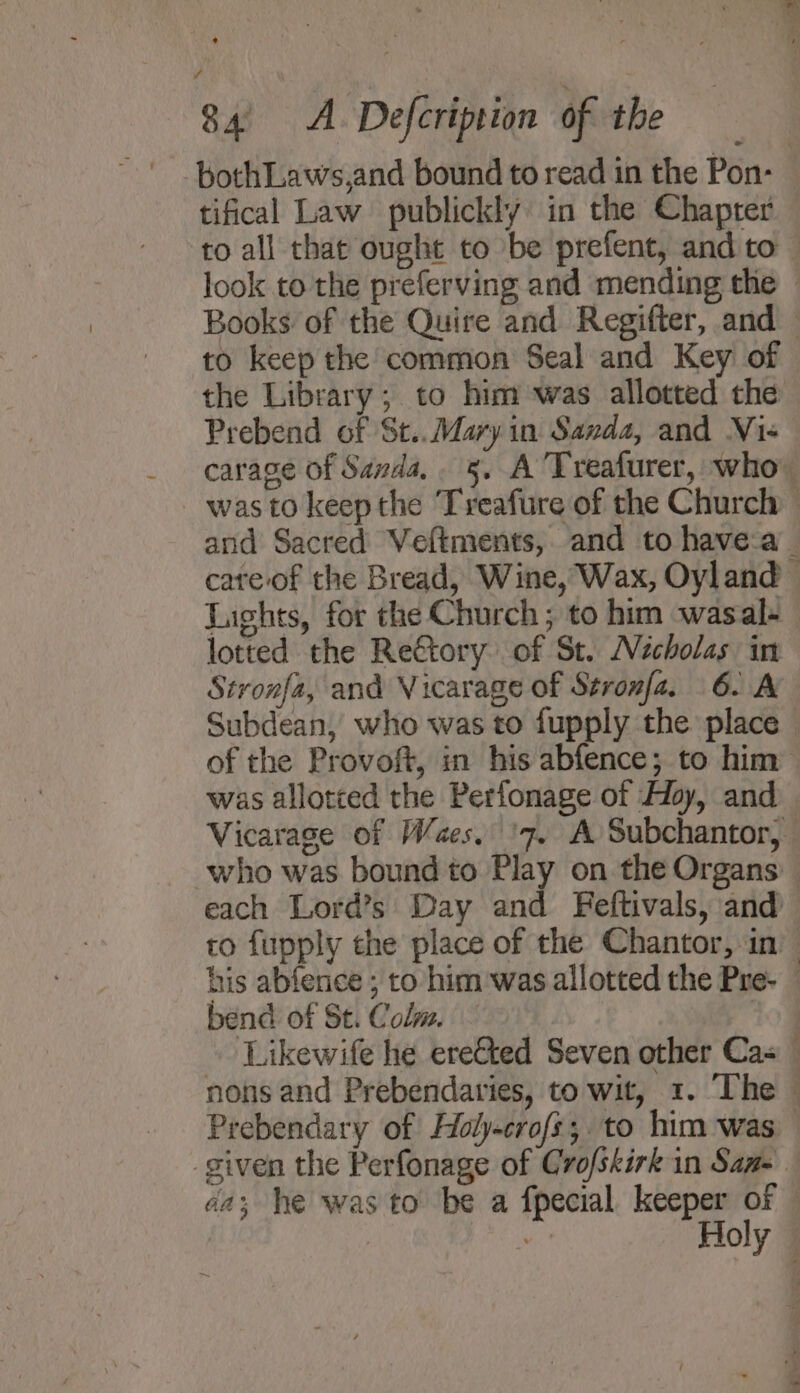 . bothLaws,and bound to read in the Pon- tifical Law publickly in the Chapter to all that ought to be prefent, and to look to the preferving and mending the — Books of the Quire and Regifter, and to keep the common Seal and Key of the Library; to him was allotted the Prebend of St.. Mary in Sanda, and Vi« carage of Sanda, 5, A 'Treafurer, who was to keep the Treafure of the Church and Sacred Veftments, and to have:a_ cate.of the Bread, Wine, Wax, Oyland © Lights, for the Church ; to him wasal- lotted the ReGtory of St. Nicholas in Stronfa, and Vicarage of Stronfa. 6. A Subdean, who was to fupply the place © of the Provoft, in his abfence; to him was allotted the Perfonage of Hoy, and Vicarage of W/aes, ‘7. A Subchantor, who was bound to Play on the Organs — each Lord’s Day and Feftivals, and to fupply the place of the Chantor, in’ his abfence ; to him was allotted the Pre- — bend of St. Colm. — jog Likewife he ereCted Seven other Cas nons and Prebendaries, to wit, 1. The — Prebendary of Holy-crofs,; to him was given the Perfonage of Crofskirk in San- aa; he was to be a fpecial keeper of — wo Holy —
