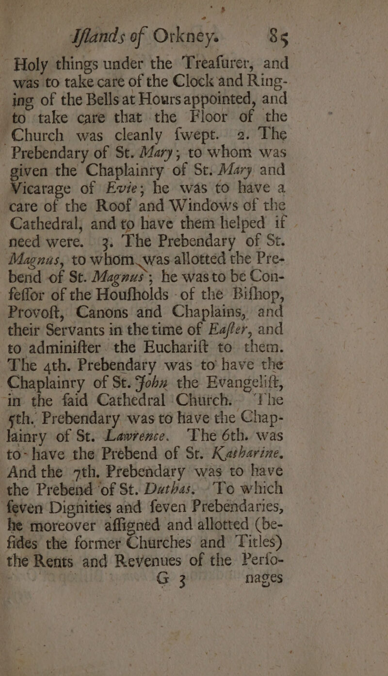 Holy things under the Treafurer, and was to take care of the Clock and Ring- ing of the Bellsat Hours appointed, and to ‘take care that the Floor of the Church was cleanly {wept. 2. The Prebendary of St. Mary; to whom was iven the Chaplainry of St. dary and icarage of Evie; he was to have a care of the Roof and Windows of the Cathedral; and to have them helped if | need wete. 3. The Prebendary of St. Magnas, to whom. was allotted the Pre- bend of St. Magnus; he wasto be Con- feflor of the Houfholds -of the Bifhop, Provoft, Canons and Chaplains, and their Servants in the time of Eafler, and to adminifter. the Eucharift to them. The ath. Prebendary was to have the -Chaplainry of St. fohu the Evangelift, ‘in the faid Cathedral ‘Church.. “Fhe sth. Prebendary was to have the Chap- lainry of St. Lawrence. ‘The 6th. was to- have the Prébend of St. Katharine. And the 7th, Prebendary was to have the Prebend ‘of St. Datias, ‘To which feven Dignities and feven Prebendaries, he moreover affigned and allotted (be- fides the former Churches and Titles) the Rents and Revenues of the Perio- E&gt; ? ae G 3 mages