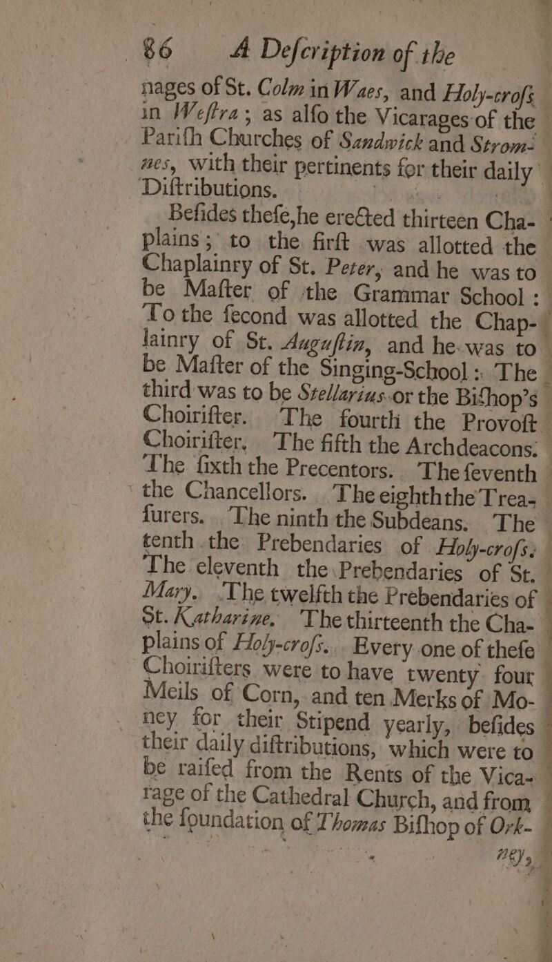 nages of St. Colm in Waes, and Foly-crofs in Weftra; as alfo the Vicarages of the - Parifh Churches of Sandwick and Strom. #es, with their pertinents for their daily Diftributions. - a ina } Befides thefe,he ere€ted thirteen Cha- © plains; to the. firft was allotted the Chaplainry of St. Peer, and he was to be Mafter of the Grammar School 9 To the fecond was allotted the Chap-_ lainry of St. Auguftin, and he-was to be Mafter of the Singing-School :. The j third was to be Srellarius.or the Bifhop’s | Choirifter. The fourth the Provoft— Choirifter, The fifth the Archdeacons: _ The fixth the Precentors. The feventh _ the Chancellors. The eighththe’Trea- _ furers. . The ninth the Subdeans: ‘The 7 tenth .the Prebendaries of Foly-crofs. The eleventh the\Prebendaries of St. f Mary. ‘The twelfth the Prebendaries of Ot. Katharine. 'The thirteenth the Cha- plains of Holy-cro/s... Every one of thefe 1 Choirifters were to have twenty. four Meils. of Corn, and ten Merks of Mo- : ney for their Stipend yearly, befides their daily diftributions, which were to : be raifed from the Rents of the Vica- _ rage of the Cathedral] Church, and from — the foundation of Thomas Bifhop of Ork- — a)