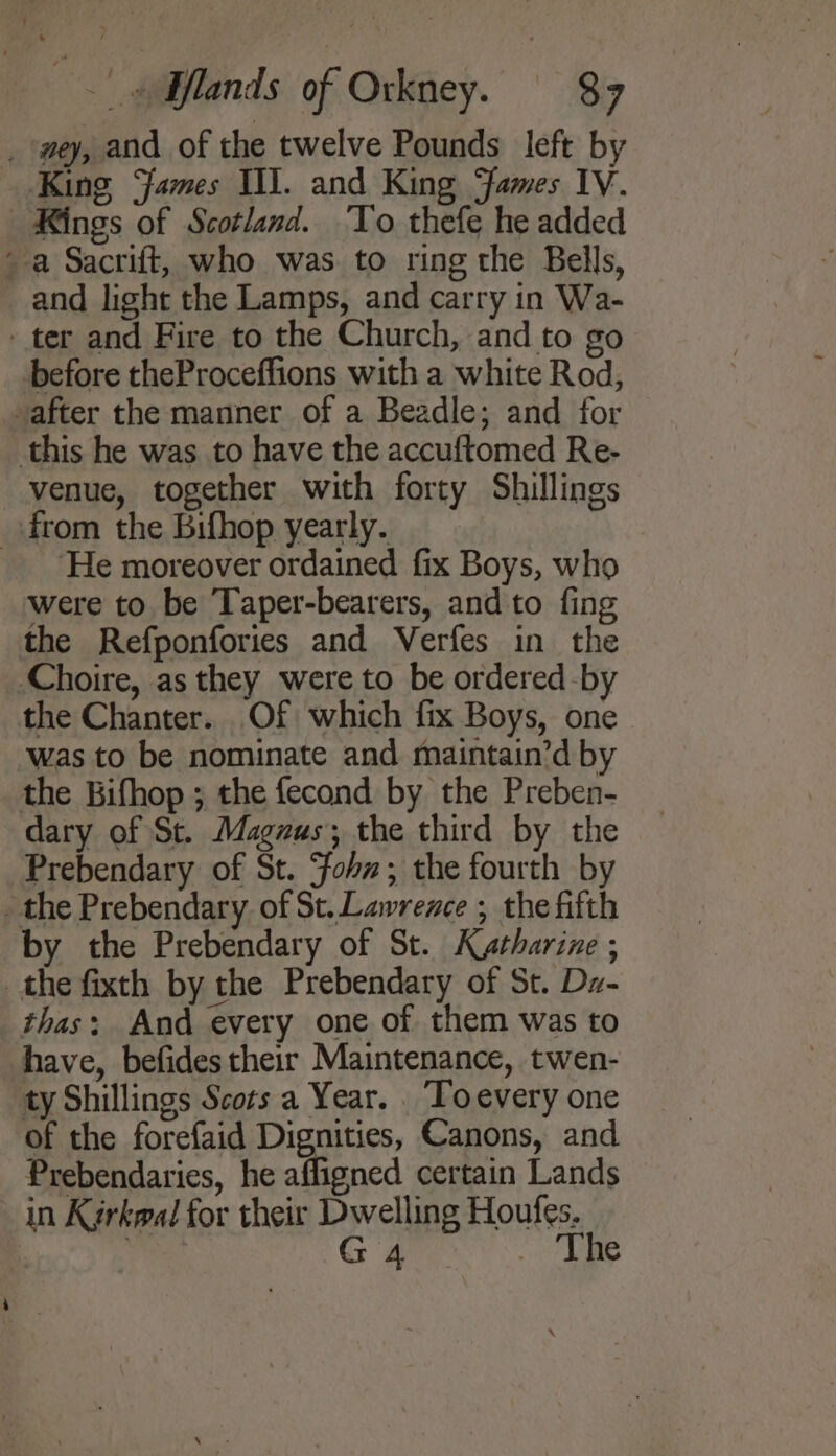 Kings of Scotland. To thefe he added and light the Lamps, and carry in Wa- before theProceffions with a white Rod, venue, together with forty Shillings ‘He moreover ordained fix Boys, who were to be Taper-bearers, and to fing the Refponfories and Verfes in the the Chanter. Of which fix Boys, one Was to be nominate and maintain’d by dary of St. Magzus; the third by the thas: And every one of them was to have, befides their Maintenance, twen- ty Shillings Scors a Year. . Toevery one of the forefaid Dignities, Canons, and Prebendaries, he affigned certain Lands The