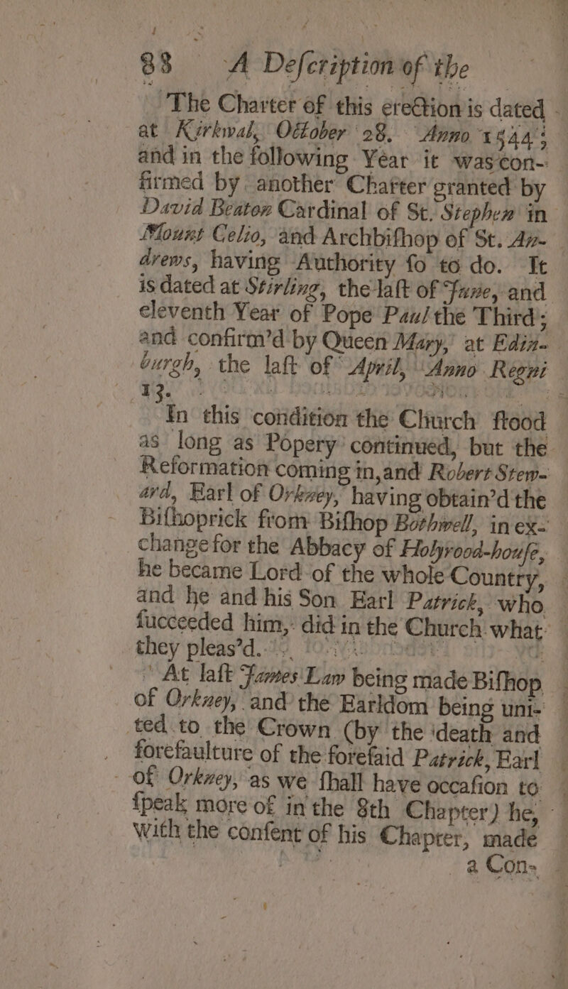 ‘The Charter of this ere@tionis dated - at Karkwal, Ottober 28. Anno Saas and in the following Year it was¢con- _ firmed by another Chatter granted by David Beater Cardinal of St. Stephem in Mount Celio, and Archbifhop of St. Az _ dvews, having Authority fo to do. It is dated at Stirling, the laft of Fuxe, and eleventh Year of Pope Pau/ the Third ; and confirm’d by Queen Mary,’ at Ediz- burgh, the laft of © April, Anno Regni ‘ i . \ wd ‘ bs ae Pao 08 m! 1 = “s this condition the Church flood as long as Popery’ continued, but the Reformation coming in,and Robert Stew- avd, Harl of Orkwey, having obtain’d the Bifhoprick from: Bifhop Bothwell, in ex. change for the Abbacy of Holyrooa-houfe, he became Lord of the whole Country, — and he and his Son Earl Patrick, who. — fucceeded him,: did in the Church: what: — they pleas’d.-19, 0-8 rider a At latt Fames Law being made Bifhop _ of Orkzey, and the Earldom being uni-' — ted to the Crown (by the ‘death and — _ forefaulture of the forefaid Patrick, Earl Of Orkney, as we fhall have occafion to {peak more of in the 8th Chapter) he, with the confent of his Chaprer, made a at aCon. © \