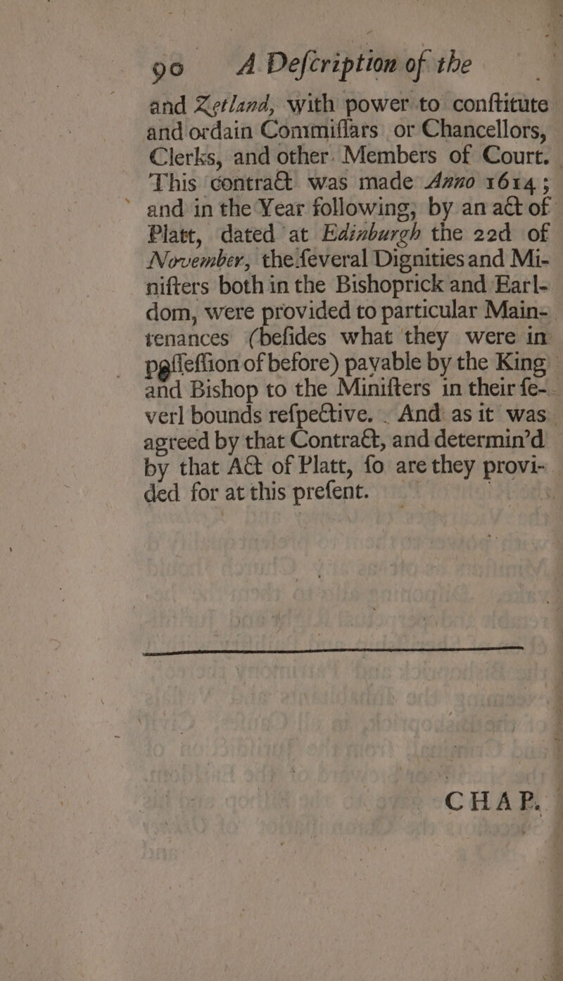 and Zetland, with power to conftitute and ordain Commiflars or Chancellors, Clerks, and other. Members of Court. — This contra&amp; was made Azo 1614 ; ’ and in the Year following; by an act of Platt, dated at Edixburgh the 22d of November, the feveral Dignities and Mi- nifters both in the Bishoprick and Earl- dom, were provided to particular Main- tenances (befides what they were in pgfieflion of before) payable by the King) and Bishop to the Miniiters in their fe-_ verl bounds refpective. . And as it was. agreed by that Contraét, and determin’d — by that At of Platt, fo are they provi- ded for at this prefent. | : CHAP.