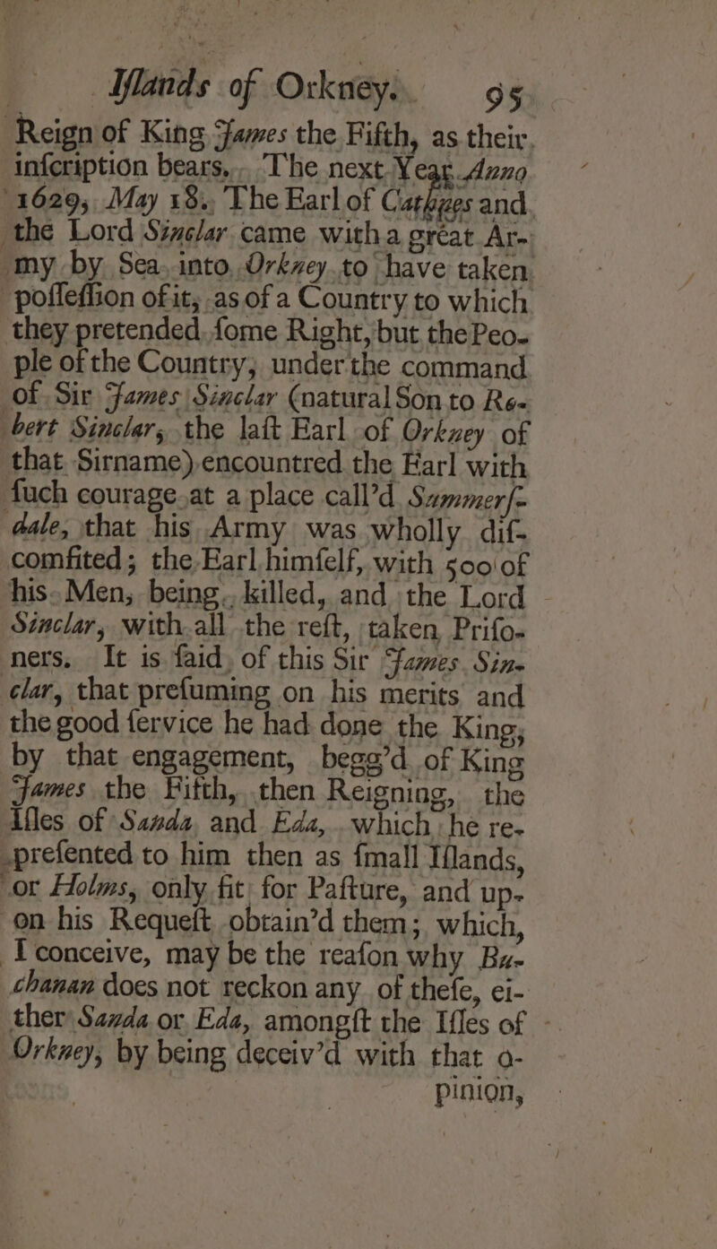 Reign of King James the Fifth, as their, infcription bears... The next Ye Aung 1629; May 18., The Earl of Cat ges and the Lord Sinclar came witha great Are my by Sea, into, Orkaey.to have taken -poffefiion of it; as ofa Country to which they pretended, fome Right, but the Peo. ple of the Country; underthe command of Sir Fames Sinclar (natural Son to Re« bert Sinclar, the latt Earl of Orkney of that Sirname) encountred the Earl with fuch courage.at a place call’d Sammerfe dale, that his Army was wholly dif- comfited; the Earl himfelf, with 500\of his. Men, being.. killed, and the Lord Staclar, with.all the reft, taken Prifo. ners, It is faid, of this Sir fames. Sin. lar, that prefuming on his merits and the good fervice he had done the King, by that engagement, begg’d. of King James the Fitth, then Reigning, the Afles of Sanda, and Eda, . which he re- -prefented to him then as {mall Ifands, or Holms, only fit for Pafture, and up- on his Requett obtain’d them; which, I conceive, may be the reafon why Bz- chanan does not reckon any_ of thefe, ei- ther Sarda or Eda, amongft the Ifles of - Orkney, by being deceiv’d with that o- pinion,