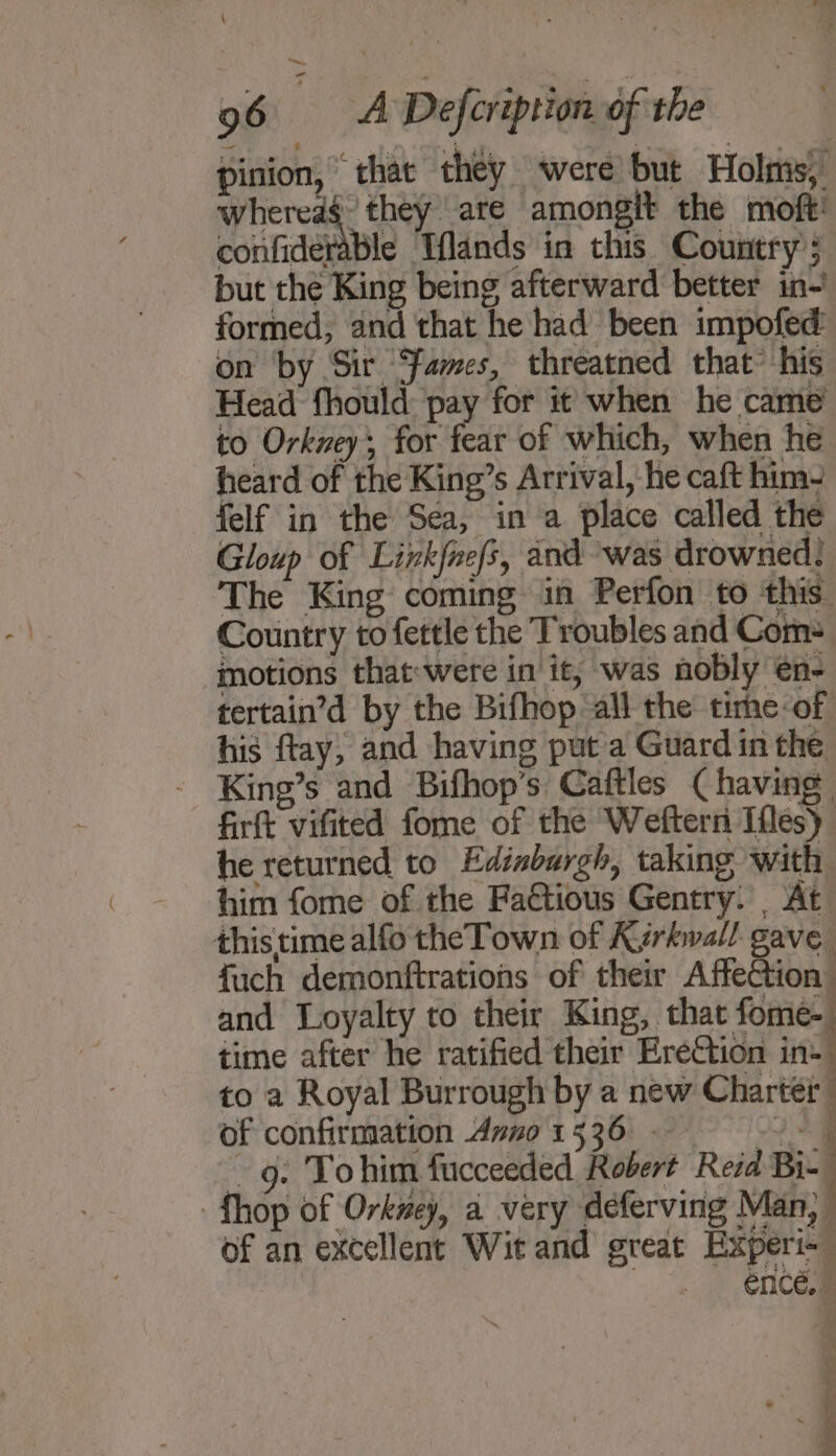 \ 96 A Defcription of the pinion, that they were but Holsms, whereag they are amongit the moft! confiderable Tflands in this. Country; but the King being afterward better in-’ formed, and that he had been impofed on by Sir ‘fames, threatned that’ his Head fhould: pay for it when he came’ to Orkzeys for fear of which, when he heard of the King’s Arrival, he caft him- felf in the Sea, in a place called the Gloup of Linkfnefs, and was drowned; The King coming in Perfon to this Country to fettle the Troubles and Com= motions that:were in it, was nobly en- tertain’d by the Bifhop all the time-of his ftay, and having put a Guard in the King’s and Bifhop’s Caftles (having firft vifited fome of the Weftern Ifles) he returned to Edinburgh, taking with him fome of the Fa&amp;tious Gentry. _ At this time alfo the Town of Kyrkwall gave fuch demonftrations of their Affection and Loyalty to their King, that fome- time after he ratified their EreCtion iad to a Royal Burrough by a new Charter of confirmation dzno 1536 - 249 -g. Tohim fucceeded Robert Reid Bi- fhop of Orkney, a very deferving Man, ” of an excellent Wit and great Experi- ence.» ‘ is ‘a 7