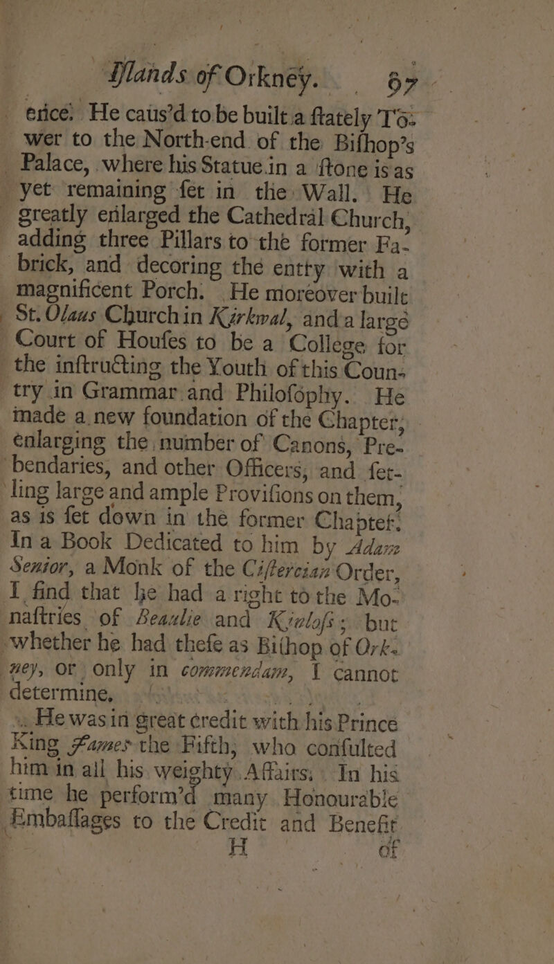 adding three Pillars to the former Fa- magnificent Porch. He moréover built St. Olaus Church in Karkwal, anda large try in Grammar.and Philofophy. He made a new foundation of the Chapter; - enlarging the number of Canons, Pre- as is fet down in the former Chaptet, In a Book Dedicated to him by Adare Senior, a Monk of the Ciferciaz Order, naftries of Beaulie and Kyelofs ; but determine, ORE Vasa ae «He was in great credit with his Prince King #ames the Fifth; who confulted him in all his weighty Affairs, In his time he perform’d many Honourable Embaflages to the et and Benet