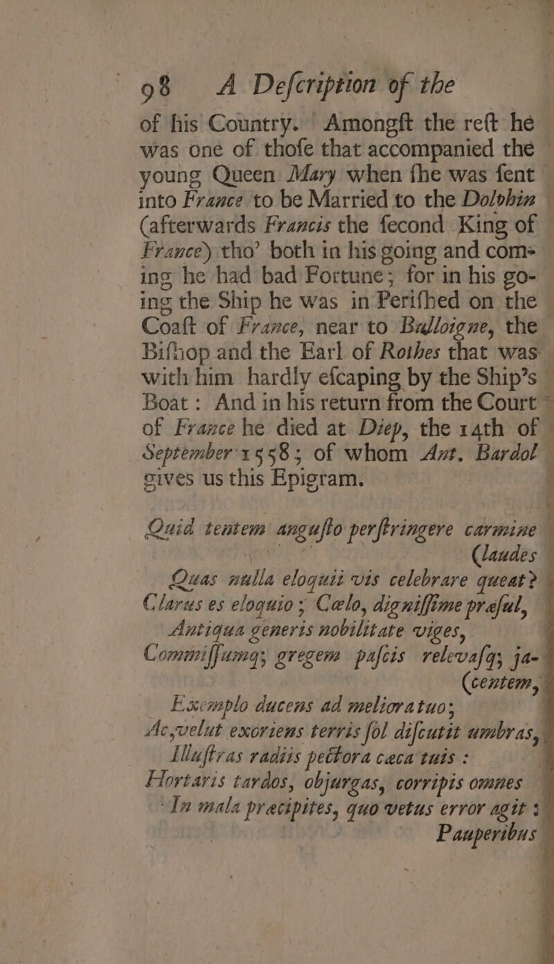 of his Country. Amongft the reft he was one of thofe that accompanied the — young Queen Mary when fhe was fent — into France to be Married to the Dolohin — (afterwards Francis the fecond King of France) tho’ both in his going and com= ing he had bad Fortune; for in his go- ing the Ship he was in Perifhed on the Coaft of France, near to Balloigne, the Bifhop and the Earl of Rothes that was. with him hardly efcaping by the Ship’s — Boat : And in his return from the Court ~ of France he died at Diep, the 14th of © September'558; of whom At. Bardol sives us this Epigram. a Quid tentem angufto perferingere carmine j ) Claudes Quas nulla eloquii vis celebrare queat? Claras es eloguio; Calo, digniffime preful, Antiqua generis nobilitate VIGeS, { Commiffumg; gregem pafcis relevafq; ja (centem, _ Exemplo ducens ad melioratuo; ee Ac,velut exoriens terris fol difcuttt umbras, Illuftras radiis pettora ceca tuis : q Flortaris tardos, objurgas, corripis omnes ~ In mala pracipites, quo vetus error agit + —— Pauperibus