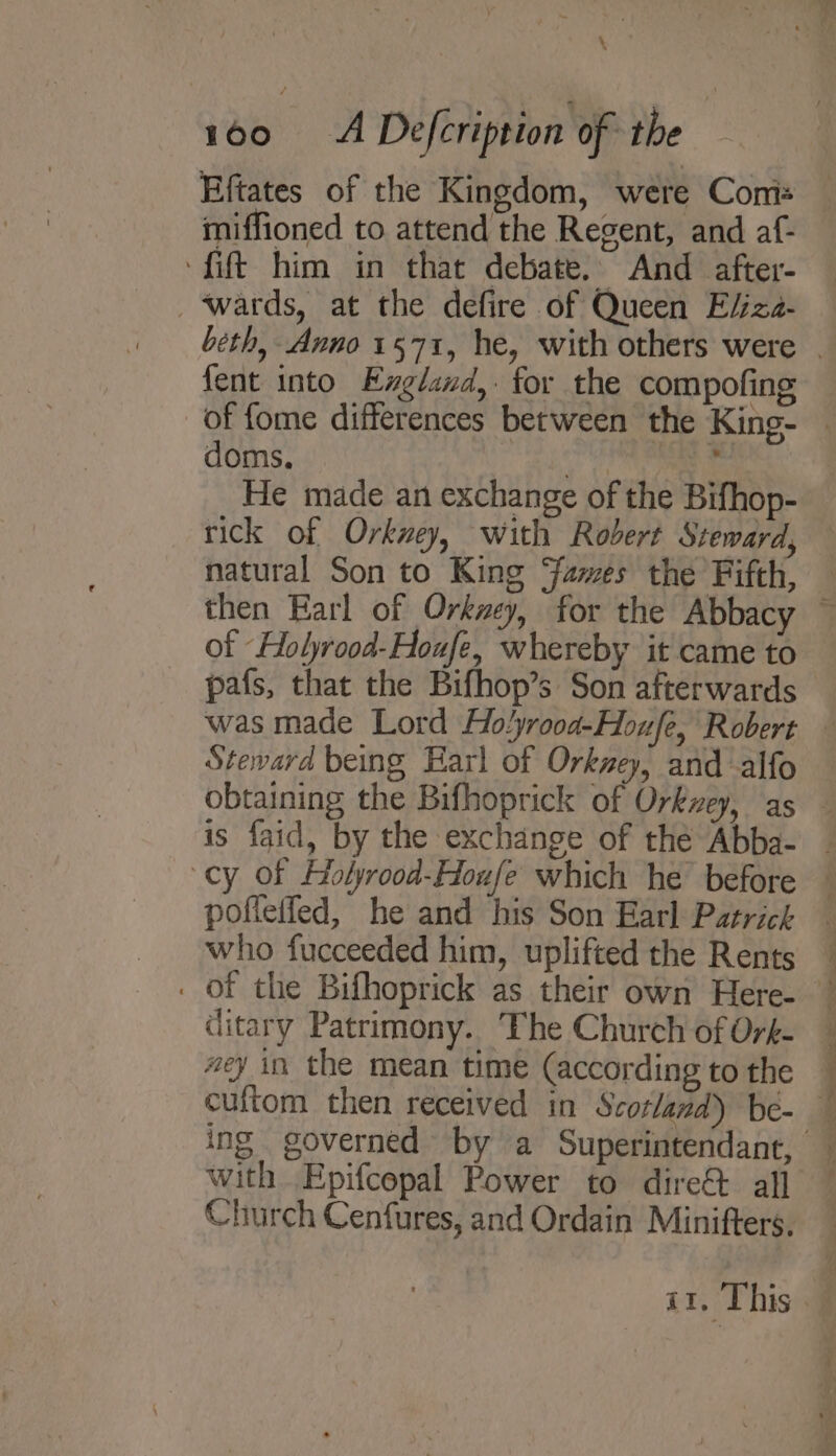 \ i6o &lt;A Defcription of the Eftates of the Kingdom, were Comis miffioned to attend the Regent, and af- fit him in that debate. And after- ‘wards, at the defire of Queen Efiza- fent into England, for the compofing doms. Py He made an exchange of the Bifhop- rick of Orkney, with Robert Steward, natural Son to King ames the Fifth, of Holyrood-Houfe, whereby it came to pafs, that the Bifhop’s Son afterwards Steward being Earl of Orkney, and alfo is faid, by the exchange of the Abba- pofieifed, he and his Son Earl Patrick who fucceeded him, uplifted the Rents ditary Patrimony. The Church of Oré- #ey in the mean time (according to the with Epifcepal Power to dire&amp; all Church Cenfures, and Ordain Minifters,