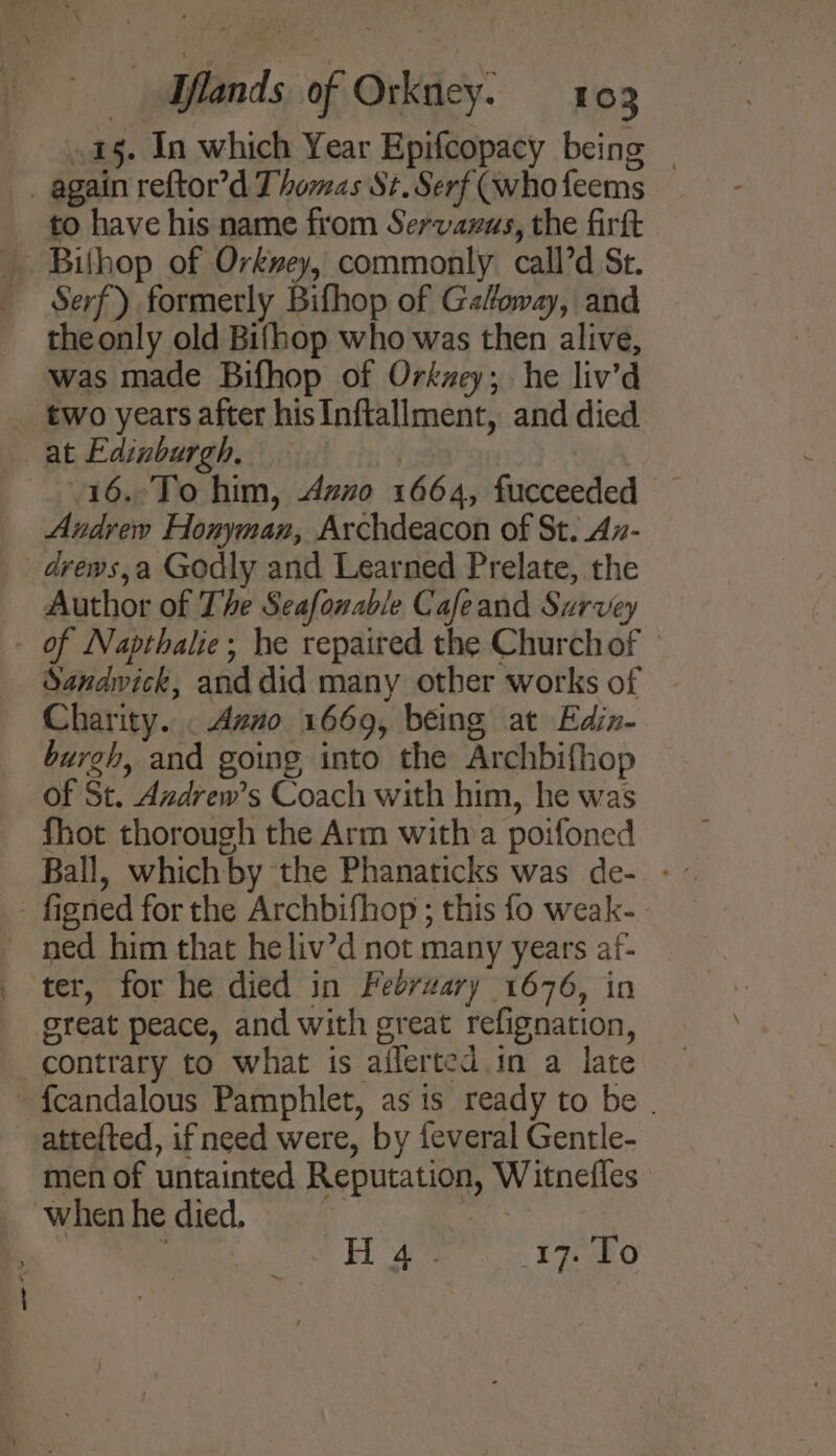 15. In which Year Epifcopacy being — _ again reftor’d Thomas St. Serf (who feems to have his name from Servazus, the firft _ Bithop of Orkwey, commonly call’d St. Serf) formerly Bifhop of G«foway, and the only old Bifhop who was then alive, was made Bifhop of Orkzey; he liv’d two years after his Inftallment, and died at Edinburgh. 16.°To him, Azno 1664, fucceeded — Andrew Honyman, Archdeacon of St. Az- _dvews,a Godly and Learned Prelate, the Author of The Seafonable Cafeand Survey - of Napthalie; he repaired the Church of Sandwick, and did many other works of Charity. . Azno 1669, being at Edin- burgh, and going into the Archbifhop of St. Azdrew’s Coach with him, he was fhot thorough the Arm with a poifoned Ball, which by the Phanaticks was de-. - - figned for the Archbifhop ; this fo weak- - ned him that heliv’d not many years af- ter, for he died in Fedrzary 1676, in great peace, and with great refignation, contrary to what is ailerted.in a late fcandalous Pamphlet, as is ready to be . atte{ted, if need were, by feveral Gentle- men of untainted Reputation, Witnefles when he died. “ah ee ahi Hoa 17. To