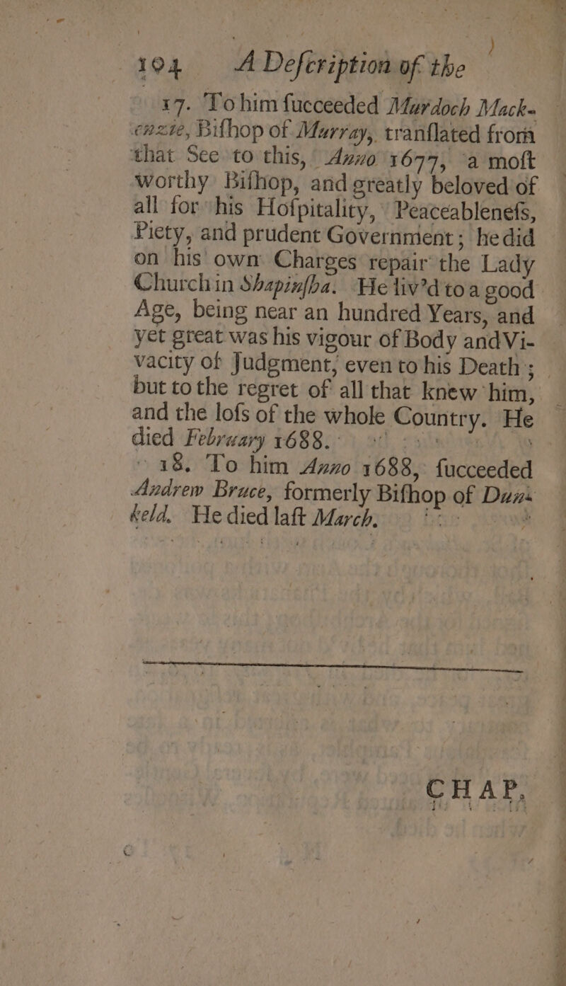 cazte, Bifhop of Murray, tranflated from that See to this, Avo 1697, a mott worthy Bifhop, and greatly beloved of all for his Hofpitaliry, Peaceablenefs, Piety, and prudent Governnient; he did on his own Charges repair’ the Lady Age, being near an hundred Years, and yet great was his vigour of Body andVi- but to the regret of all that knew him, and the lofs of the whole Country. He died February 1688.00 8) os 18. To him Azz 1688, {ucceeded Andrew Bruce, formerly Bifhop of Duns keld. Hedied laft March, 9 ' CHAP. Re a