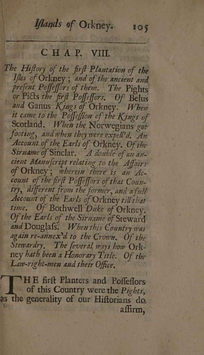 +.) CoH ALP.» Vill Iles of Orkney ; and of the ancient and Scotland. When the Norwegians got } f Account. of the Earls of Orkney. Of the . Sirname of Sinclar. 4 double of az an cient Manufcript relating to the Affairs of Orkney; wherein there’ is an Ac- count of the firft Poffeffors of that Coun- try, different from the former, and a full Account of the Earls of Orkney till that time. Of Bothwell Dike of Orkney. Of the Earls of the Sirname of Steward and Douglafs. When this Country was again re-annexd to the Crown, Of the Stewardry, The feveral ways how Ork- ney hath been'a Honorary Title. Of the Law-right-men and their Office. HE firft Planters and Poffeflors _ Of this Country were the Pights, affirm,