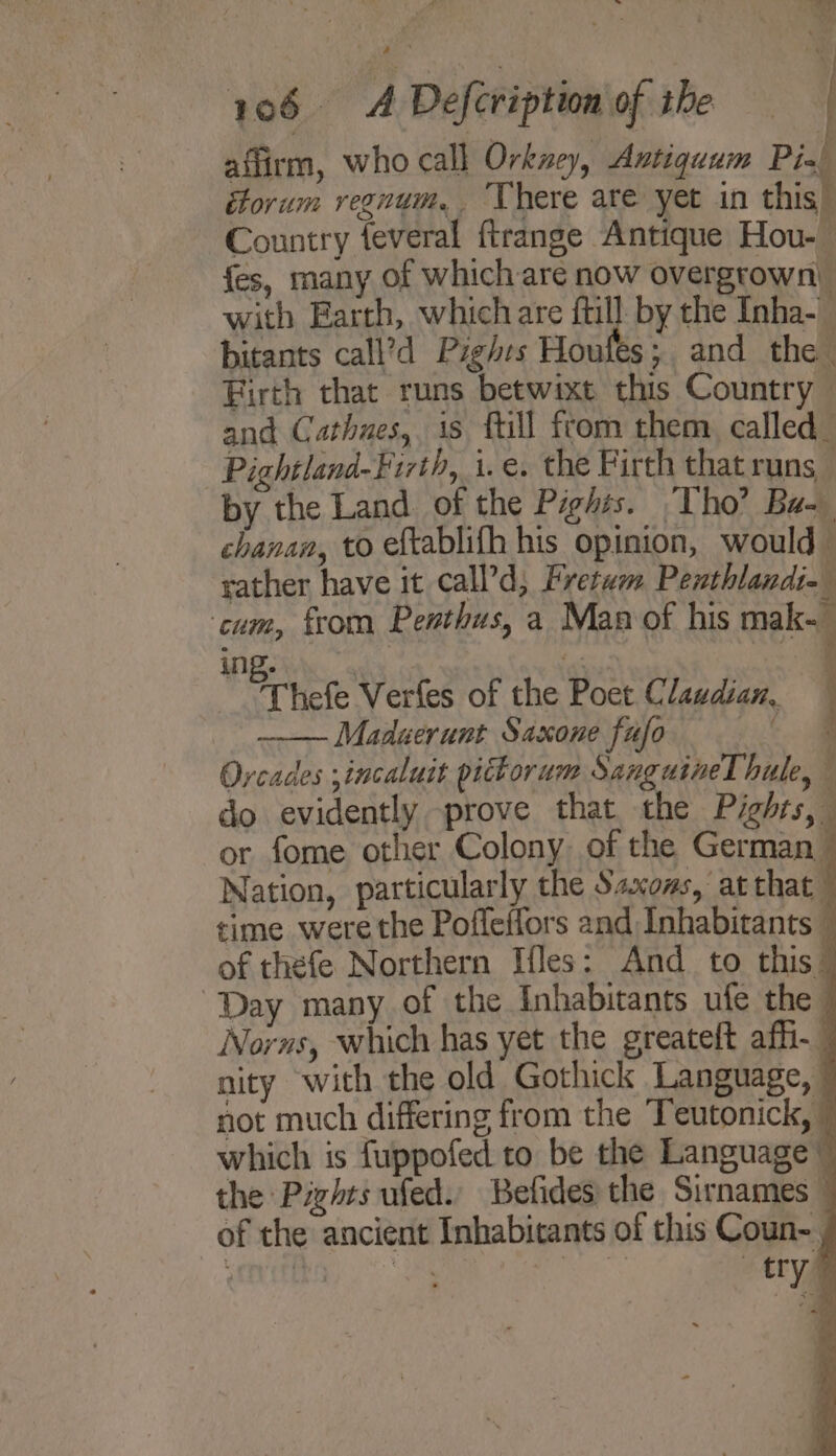 a. 4 ad 106. © Defcription of the affirm, who call Orkney, Antiquum Pied torum vegnum, ‘here are yet in this Country feveral ftrange Antique Hou- fes, many of which are now overgrown) with Earth, which are fill: by the Inha- bitants call’d Pzghes Houfes; and the Firth that runs betwixt this Country and Cathues,. is ftill from them called_ Pichtland-Firth, i.e. the Firth that runs by the Land of the Pights. Tho’ Ba. chanan, to eftablifh his opinion, would — rather have it call’d, Fretum Penthlandi- : ‘cum, from Penthus, a Man of his mak ing. t: ; ict hefe Verfes of the Poet Clawdian, | Maduerunt Saxone fufo 2 Orcades ;incaluit pictorum Sanguine hule, , do evidently prove that the Pights, or fome other Colony of the German — Nation, particularly the Saxoms, at that time were the Pofleffors and Inhabitants — of thefe Northern Hes: And to this” Day many of the Inhabitants ufe the - Norns, which has yet the greateft af. nity with the old Gothick Language, | not much differing from the Teutonick, © which is fuppofed to be the Language” the Pizhts ued. Befides the Sirnames © of the ancient Inhabitants of this Coun-. splits a gia “try”