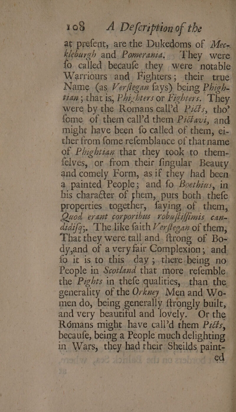 at prefent, are the Dukedoms of Mec-. kleburah and. Pomerania, They were fo called becaufe they were notable tian, that is, Phizbters or Fighters. They. might have been fo called of them, ei- ther from fome refemblance of thatname Of Phightian that they took :to them- a painted People; and fo Bvethius, in fo. it is to this . day ;..there-being no People in Scotland that more. refemble pease ts