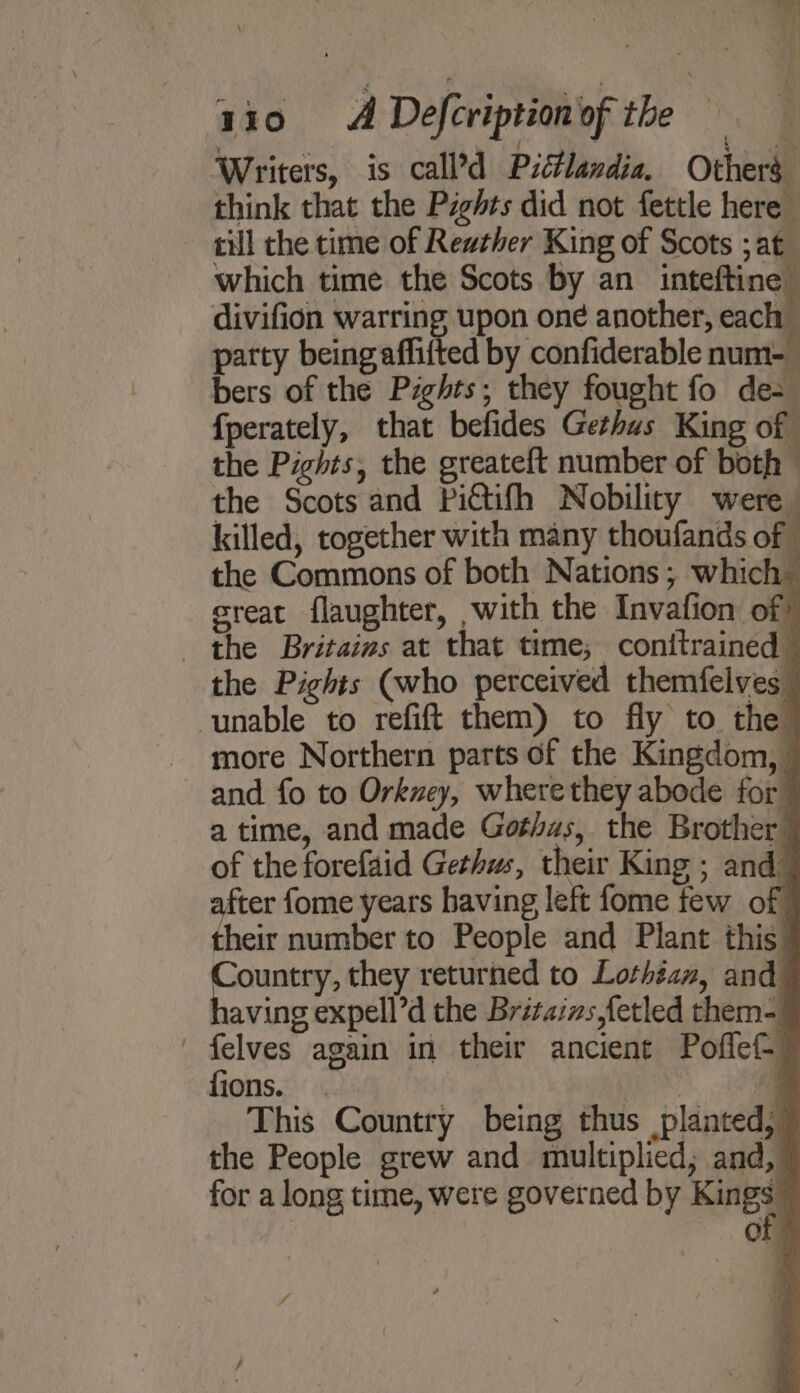 Writers, is call’d Piétlandia. Others think that the Pzghts did not fettle here till the time of Reather King of Scots ;at which time the Scots by an inteftine divifion warring upon one another, each - party being affifted by confiderable num-_ bers of the Pights; they fought fo de- fperately, that befides Gethus King of the Pights, the greateft number of both the Scots and Pictifh Nobility were killed, together with many thoufands of - the Commons of both Nations; which creat flaughter, with the Invafion of? the Britains at that time; conitrained the Pights (who perceived themfelves_ unable to refift them) to fly to the more Northern parts of the Kingdom, — and fo to Orkney, where they abode for a time, and made Gothas, the Brother of the forefaid Gethws, their King ; and after fome years having left fome few of their number to People and Plant this. Country, they returned to Lothéan, and having expell’d the Britains,fetled them- felves again in their ancient Poflef- 7 fions. . | : This Country being thus planted, ~ the People grew and multiplied; and, for a long time, were governed by Kine) OF” ¥