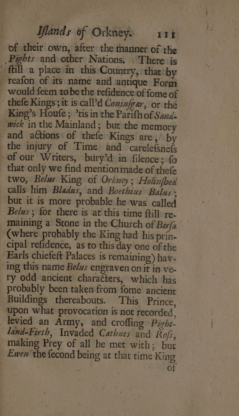 of their own, after the thanner of the _Pights and other Nations. (There is ftilla place in this Country, thatoby reafon of its name and antique Form would feem tobe the refidence of fome of thefe Kings; it is call’d Cominjear, or thé King’s Houfe ; ’tis in the Parith of Sand. wick in the Mainland; but the memory and actions: of thefe Kings are,’ by the injury of Time and carelefsnefs of our Writers, bury’d: in filence; fo that only we find mentionmade of thefe two, Belus King of Orkney; Holinfbed calls him Bladus, and Boethius Balus but it is more probable he was called Belas ; for there is at this time ftill. re. maining a Stone in the Church of Bir/z (where probably the King had his prin- cipal refidence, as to this day one of the Earls chiefeft Palaces is remaining) hav- ing this name Belws engraven on it in ve- ty odd ancient charaéters, which has probably been taken from fome ancient Buildings thereabouts. This Prince, upon what provocation is not recorded, _tevied an Army, and croffing Pighe- land-Firth, Invaded Cathnes and. Rofs, _ making Prey of all he met with; but Ewen’ the fecond being at that time King | ADIN OF
