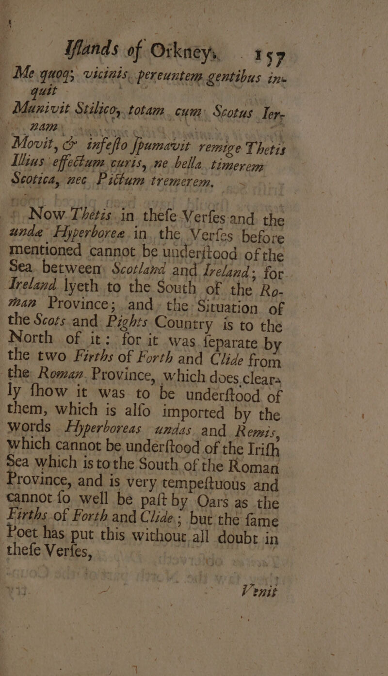 iflands of Orkneys, ms9 Me quog;. vicinis, pereuntem gentibus ins . quit ;  , Fy ; Manivit Stilico, totam . cum Scotus Ter, Be ZAMBY. sia sixic Kh A pedataang 4 osha Movit, &amp; infefto Jpamavit remige Thetis Ilins effectum curts, ne bella. timerem Scotica, nec Piitum tremerem, ie «Now. Thétis. in thefe-Verfes.and. the unde Hyperboree.in, the Verles before mentioned cannot be underitood of the Sea. between: Scotland and Ireland; for. Ireland \yeth to the South of the Ro- wa Province; and. the. Situation. of the Scots and Pights Country is to the North of it: for it was feparate by the two Farths of Forth and Clide from the Romar. Province, which does,.cleara ly fhow it was to be underftood. of them, which is alfo imported by the Words Hyperboreas undas and. Remis, which cannot be. under{tood of the Irifh Sea which is tothe South of the Roman Province, and is very tempeftuous and cannot fo well be paft by Oars as the Firths of Forth and Clide; but the fame Poet has put this without all doubt in thefe Verfes, ae , ot Re iam 25):