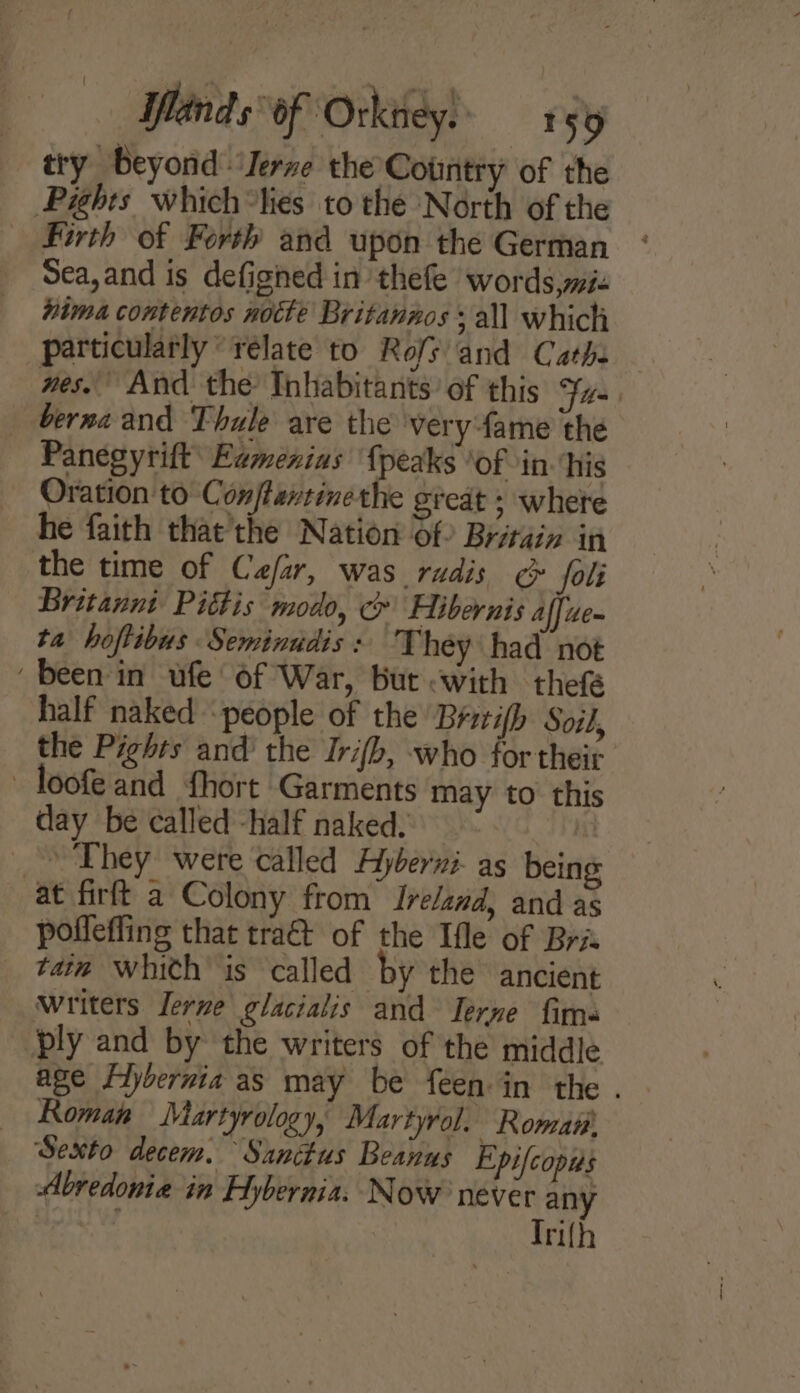 Ylinds: of ‘Orkney. . Py try beyond ‘Jerne the Country of the Pights which*lies to the North of the Firth of Forth and upon the German Sea,and is defighed in thefe words mie hima contentos notte Britannos + all which particularly “relate to Rofs and Cathe nes. And the Inhabitants’ of this Fis berna and Thule are the very fame the Panegyrift’ Eamenxias {peaks ‘of in his Oration to Con/fantinethe great ; whete he faith that’the Nation Of Britain in the time of Cafar, was rudis &gt; fol Britanni Pittis modo, &amp; Hibernis affue- ta hoftibus Seminudis : They had not ‘been in ufe of War, but with thef half naked people of the Brzrifh Soil, the Pighrs and’ the Irifb, who for their - loofe and fhort Garments may to this day be called -half naked. it &gt; They were called Ayberni- as being at firft a Colony from Ireland, and as poffefling that tra@ of the Ifle of Bris taim whith is called by the ancient writers Terve glacialis and Terne fim ply and by the writers of the middle age Flybernia as may be feen in the . Roman Martyrology, Martyrol. Roma Sexto decem. Sanctus Beanus Epifcopis Abredonie in Hybernia. Now never any Trifh