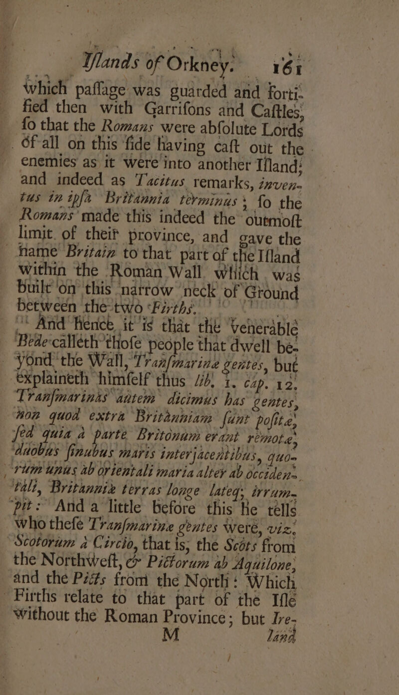 which paflage was guarded and forti. fied then with Garrifons and Caftles; fo that the Romans were abfolute Lords enemies as it were into another Tfland: and indeed as Tacitus remarks, inven- tus in ipfa Britannia terminus» fo the ~ limit. of theif province, and gave the within the Roman Wall which was built 'on this narrow neck’ of Ground between the-two Firths 0 0 “ And ence it'ig that the Veherapie explaineth himfelf thus “4, 1. czp, 12, Tranfmarinas autem dicimus has gentes, non quod extra Britanniam fant pofite, fed quia a parte Britonum evant remote, ‘duobus finubus maris interjacentibus, qud-~ talt, Britanniz terras longe lateq: irrum- who thefe Tranfmarin. gentes Were, viz, Scotorum a Circio, that is; the Scérs from the Northweft, e&amp; Pittorum ab Agquilone, and the Péits from the North + Which without the Roman Province; but Tre- M land /