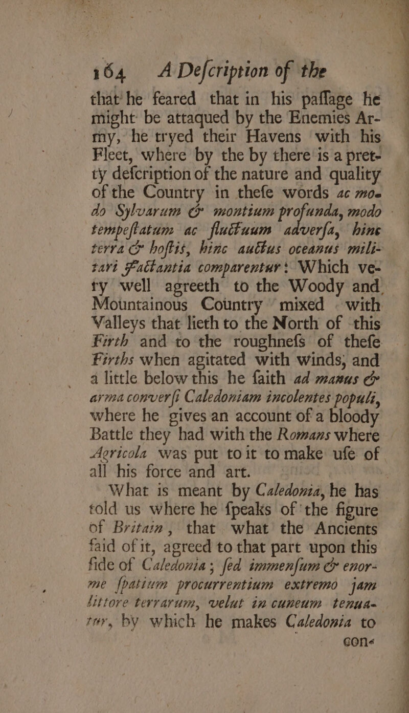 that’ he feared that in his paflage he might: be attaqued by the Enemies Ar- my, he tryed their Havens with his Flect, where by the by there is a pret- ty defcription of the nature and quality of the Country in thefe words ac moe tempeftatum ac fluttuum aaverfa, hine terra &amp; hoftis, hinc auttus oceanus mili- zavt Factantia comparentur: Which ve- Valleys that lieth to the North of this Firths when agitated with winds, and a little below this he faith ad manus &amp; arma conver fi Caledoniam incolentes populi, where he gives an account of a bloody Aericola was put toit to make ufe of all his force and art. told us where he fpeaks of ‘the figure of Britain, that what the Ancients faid of it, agreed to that part upon this fide of Caledonia; fed immenfum &amp; enor- me fpatium procurrentium extremo jam ter, by which he makes Caledonia to con&lt; 4 “— SS eee ee ee