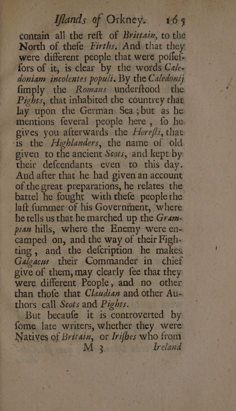 contain all the reft of Britrazv, to the North of thefe Firths. And that they were different people that were poffef- fors of it, is clear by the words Cak- doniam incolentes populi. By the Caledonij fimply the. Rowans underftood — the Pights, that inhabited the countrey that lay upon the German. Sea;but as he mentions feveral people here , fo he. gives you afterwards the Hore/fiz, that ‘is the Highlanders, the name of old siven to the ancient Scots, and kept by: their defcendants even to this day. And after that he had given an account of the great preparations, he relates the | battel he fought with thefe people the _Jaft fummerof his Government, where he tells us that he marched up the Grazm- pian hills, where the Enemy were en- camped on, and the way of their Figh- ting , and the defcription he makes Galgacus their Commander in chief give of them, may clearly fee that they: were. different People, and no other than thofe that Clawdian and other Au-. thors call Scots and Pights. | _ But becaufe it is controverted by: fome late writers, whether they were Natives of Britain, or Irifbes who from ! M 3. Ireland