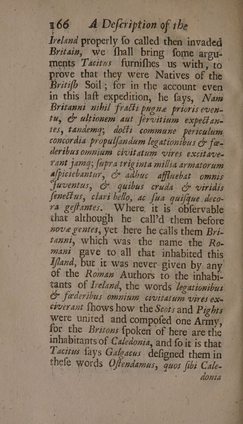 Ireland properly fo called then invaded Britain, we {hall bring fome argu. rove that they were Natives of the Britifh Soil; for in the account even in this laft expedition, he fays, Nam Britannt wshil fratts pugne prioris even- tu, ey ultionem aut. Jervitium expectane tes, tandemy, dotti commune periculum concordia propulfandum legationibus cy fe- dertbus omnium civitatum vires excitave- Cant jamag; fupra triginta millia armatorum — Afpiciebantur, &amp; adbuc affluebat omnis juventus, &amp; guibus cruda ¢ viridis fenettus, clari bello, ac fua guifgue.deco- ra geftantes. Where it is obfervable that although he call’d them before nove gentes, yet here he calls them Bri- taunt, Which was the name the Ro- mant gave to all that inhabited this Uland, but it was never given by any of the Roman Authors to the inhabr- ssverant fhows how the Scots and Pights were united and compofed one Army, for the Britons {poken of here are the inhabitants of Caledonia, and fo it is that Tacitus fays Galeacus defigned them in thefe words Ofesdames guos fibi Cale- aR SO ty cael 1 , donia ae ee ee -—_ o