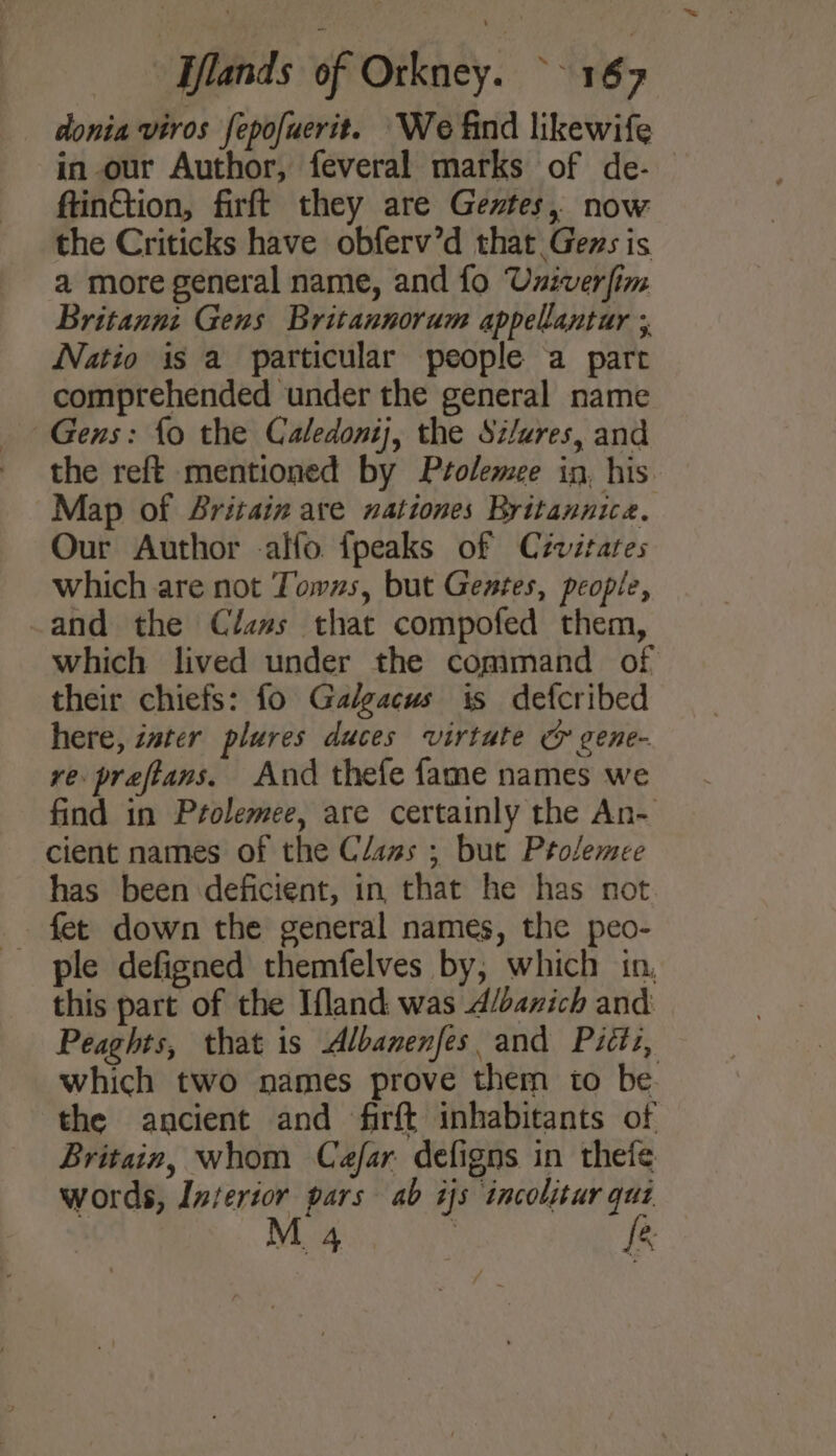 donia viros fepofuerit. We find likewife in our Author, feveral marks of de- ftinGtion, firft they are Gevtes, now the Criticks have obferv’d that Gezs is a more general name, and fo Univerfim Britannz Gens Britannorum appellantar ;, Natio is a particular people a part comprehended under the general name Gens: fo the Caledonij, the Silures, and the reft mentioned by Ptolemee in, his Map of Britain are nationes Britannica. Our Author alfo. fpeaks of C2vitates which are not Towns, but Gentes, people, and the Clams that compofed them, which lived under the command of their chiefs: fo Galgacus is defcribed here, tater plures duces virtute &amp; gene- ve preftans. And thefe fame names we find in Prolemee, are certainly the An- cient names of the Clans ; but Ptolemee has been deficient, in that he has not ple defigned themfelves by, which in, this part of the Ifland was A/banich and Peaghts, that is Albanenfes. and Pictz, which two names prove them to be. the ancient and firft inhabitants of Britain, whom Caefar defigns in theie words, Interior pars ab is incolitur qui M 4 | fe