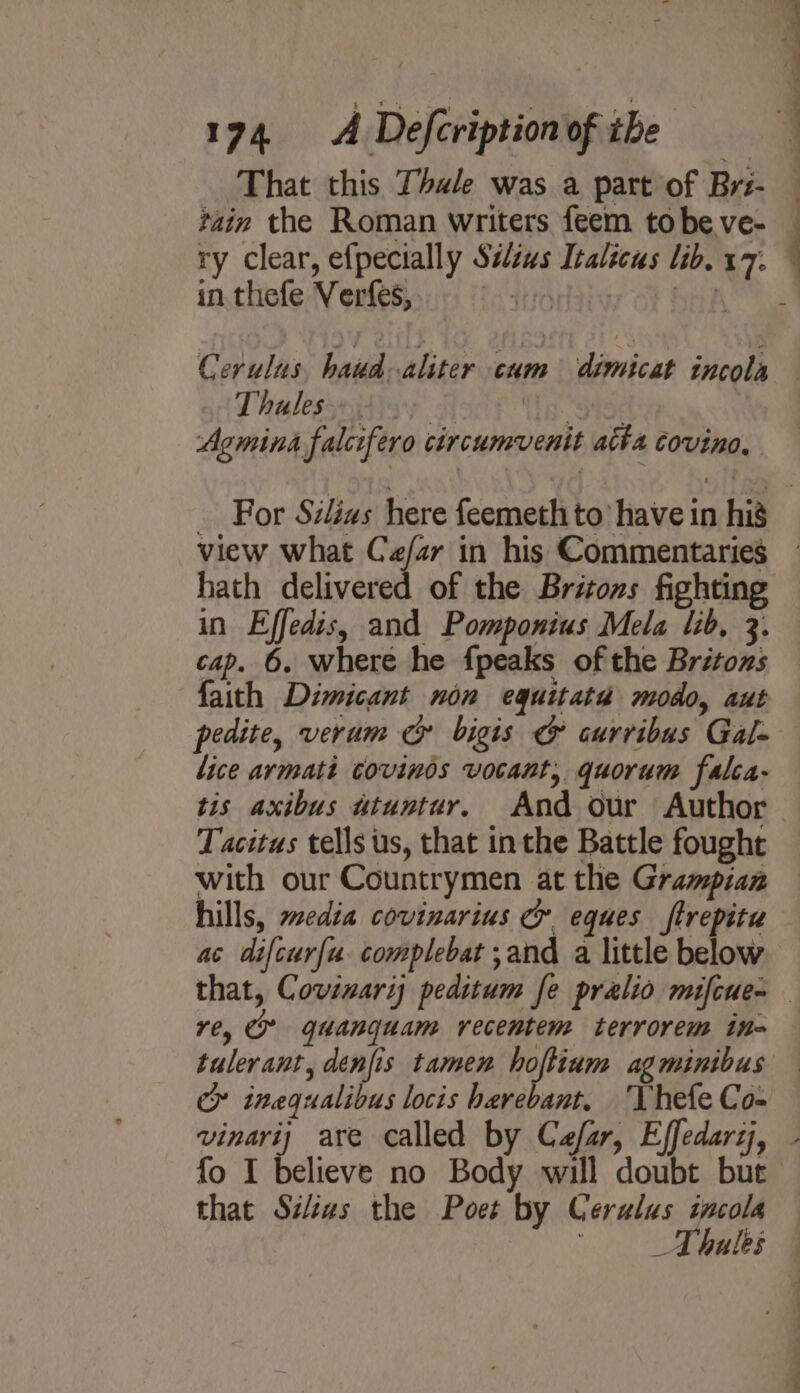 That this Thale was a part of Brs- tain the Roman writers feem tobe ve- ry clear, efpecially Silius Italicus lib. 17. in thefe Verfes, | Sef Cerulus, haud-aliter cum dimicat incola Lhalessniiisy 3 is SIDE Agmina falcifero circumvent atta covinoe, ’ . . : hath delivered of the Britons fighting in Effedis, and Pomponius Mela lib, 3. cap. 6. where he {peaks of the Britons pedite, verum cy bigis &amp; curribus Gal- lice armati covinos vocant, quorum falca- tis axibus atuntur. And our Author Tacitus tells us, that inthe Battle fought with our Countrymen at the Grampian hills, media covinarius &amp; eques ftrepitu ac difcur(u complebat ;and a little below re, gquanguam recentem terrorem in- tulerant, denfis tamen renter ag minibus cy inegualibus locis harebant. ‘Vhefe Co- that Siéas the Poet by Ceralus incola